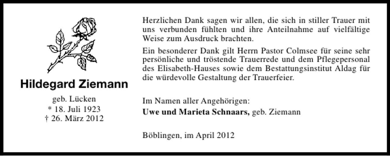 <p>Hildegard Ziemann<br />geb. Lücken<br />* 18. Juli 1923<br />† 26. März 2012</p><p>Herzlichen Dank sagen wir allen, die sich in stiller Trauer mit<br />uns verbunden fühlten und ihre Anteilnahme auf vielfältige<br />Weise zum Ausdruck brachten.<br />Ein besonderer Dank gilt Herrn Pastor Colmsee für seine sehr<br />persönliche und tröstende Trauerrede und dem Pflegepersonal<br />des Elisabeth-Hauses sowie dem Bestattungsinstitut Aldag für<br />die würdevolle Gestaltung der Trauerfeier.<br />Im Namen aller Angehörigen:<br />Uwe und Marieta Schnaars, geb. Ziemann<br />Böblingen, im April 2012</p>
