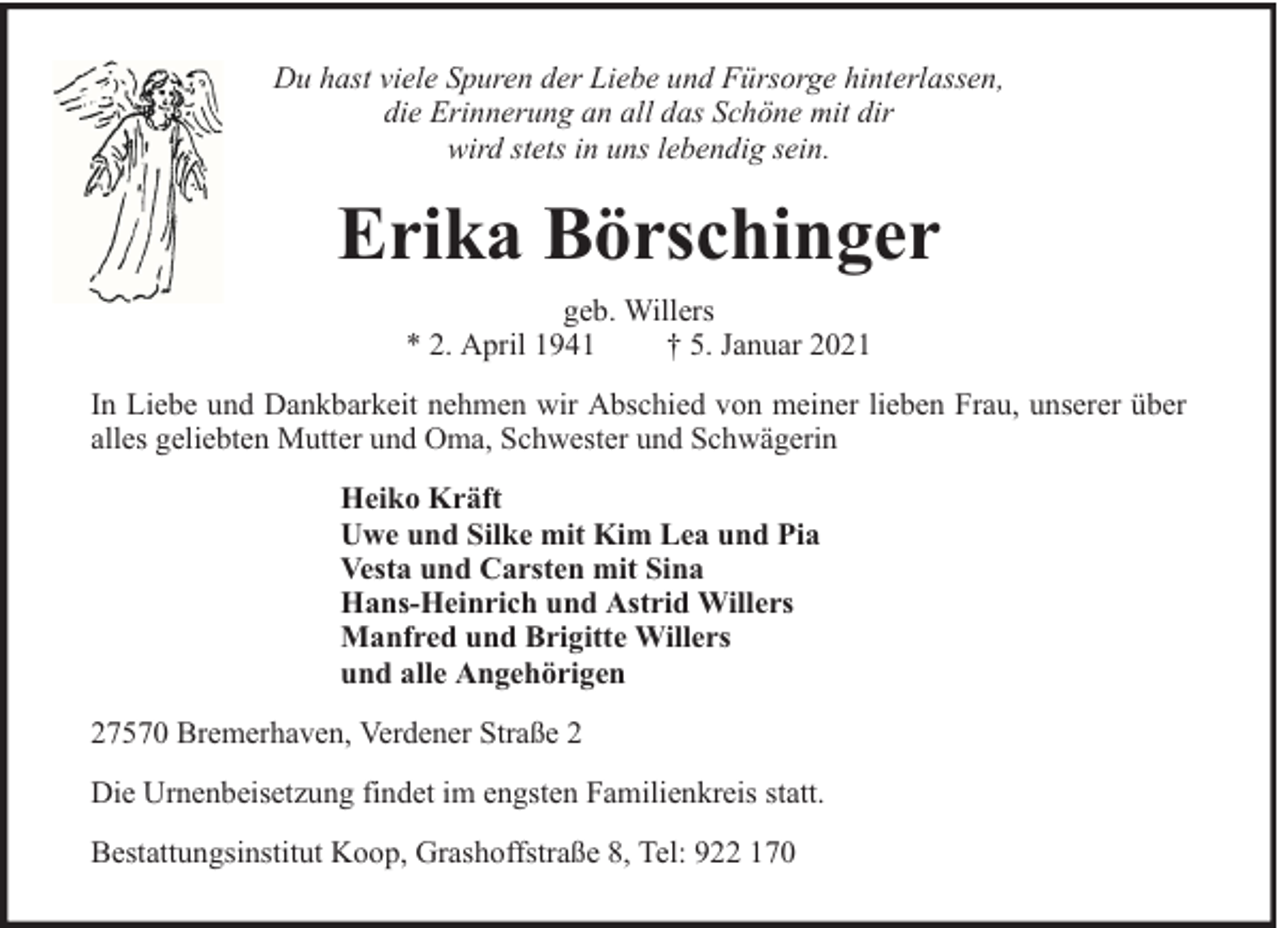 <p>Du hast viele Spuren der Liebe und Fürsorge hinterlassen,<br />die Erinnerung an all das Schöne mit dir<br />wird stets in uns lebendig sein.</p><p>Erika Börschinger<br />geb. Willers<br />* 2. April 1941<br />† 5. Januar 2021<br />In Liebe und Dankbarkeit nehmen wir Abschied von meiner lieben Frau, unserer über<br />alles geliebten Mutter und Oma, Schwester und Schwägerin<br />Heiko Kräft<br />Uwe und Silke mit Kim Lea und Pia<br />Vesta und Carsten mit Sina<br />Hans-Heinrich und Astrid Willers<br />Manfred und Brigitte Willers<br />und alle Angehörigen<br />27570 Bremerhaven, Verdener Straße 2<br />Die Urnenbeisetzung findet im engsten Familienkreis statt.<br />Bestattungsinstitut Koop, Grashoffstraße 8, Tel: 922 170</p>