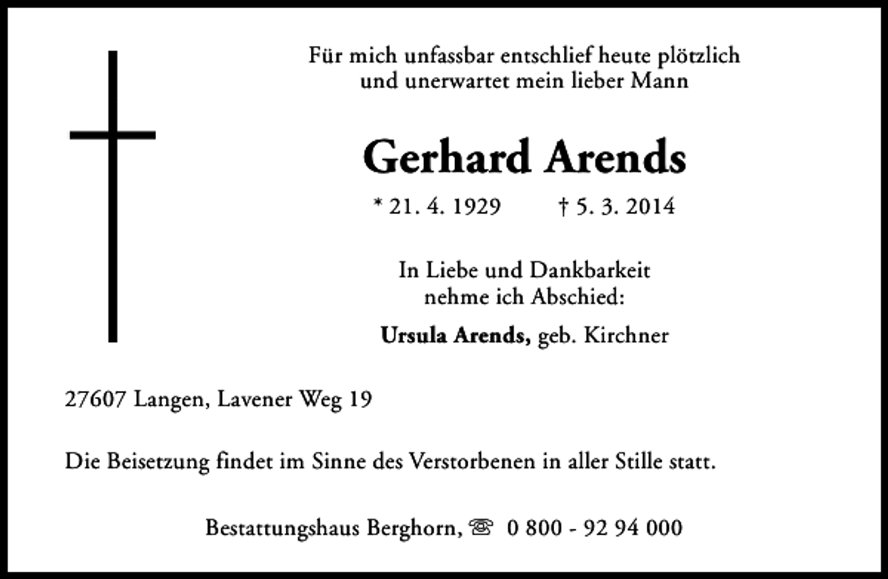 <p>Für mich unfassbar entschlief heute plötzlich<br />und unerwartet mein lieber Mann</p><p>Gerhard Arends<br />* 21. 4. 1929</p><p>† 5. 3. 2014</p><p>In Liebe und Dankbarkeit<br />nehme ich Abschied:<br />Ursula Arends, geb. Kirchner<br />27607 Langen, Lavener Weg 19<br />Die Beisetzung findet im Sinne des Verstorbenen in aller Stille statt.<br />Bestattungshaus Berghorn, s 0 800 - 92 94 000</p>
