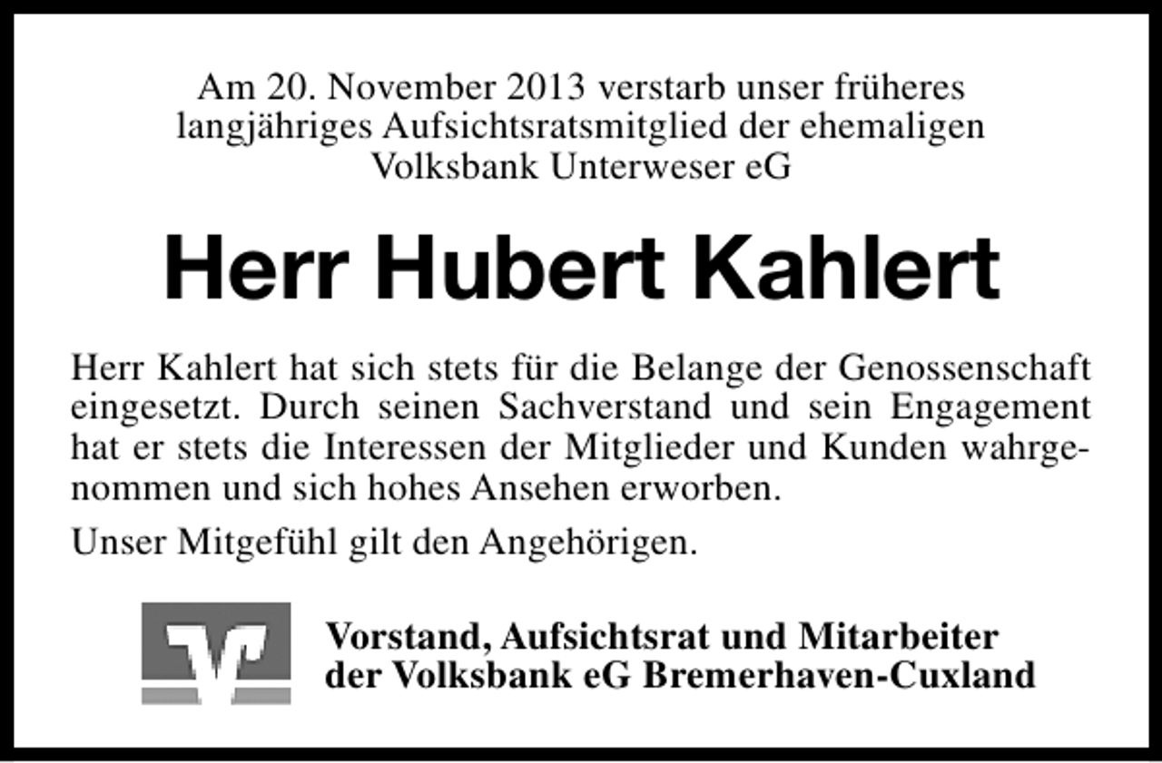 <p>Am 20. November 2013 verstarb unser früheres<br />langjähriges Aufsichtsratsmitglied der ehemaligen<br />Volksbank Unterweser eG</p><p>Herr Hubert Kahlert<br />Herr Kahlert hat sich stets für die Belange der Genossenschaft<br />eingesetzt. Durch seinen Sachverstand und sein Engagement<br />hat er stets die Interessen der Mitglieder und Kunden wahrgenommen und sich hohes Ansehen erworben.<br />Unser Mitgefühl gilt den Angehörigen.<br />Vorstand, Aufsichtsrat und Mitarbeiter<br />der Volksbank eG Bremerhaven-Cuxland</p>