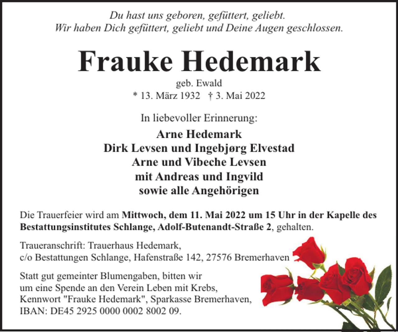 <p>Du hast uns geboren, gefüttert, geliebt.<br />Wir haben Dich gefüttert, geliebt und Deine Augen geschlossen.</p><p>Frauke Hedemark<br />geb. Ewald<br />* 13. März 1932 † 3. Mai 2022</p><p>In liebevoller Erinnerung:</p><p>Arne Hedemark<br />Dirk Levsen und Ingebjørg Elvestad<br />Arne und Vibeche Levsen<br />mit Andreas und Ingvild<br />sowie alle Angehörigen<br />Die Trauerfeier wird am Mittwoch, dem 11. Mai 2022 um 15 Uhr in der Kapelle des<br />Bestattungsinstitutes Schlange, Adolf-Butenandt-Straße 2, gehalten.<br />Traueranschrift: Trauerhaus Hedemark,<br />c/o Bestattungen Schlange, Hafenstraße 142, 27576 Bremerhaven<br />Statt gut gemeinter Blumengaben, bitten wir<br />um eine Spende an den Verein Leben mit Krebs,<br />Kennwort "Frauke Hedemark", Sparkasse Bremerhaven,<br />IBAN: DE45 2925 02 8002 09.</p>