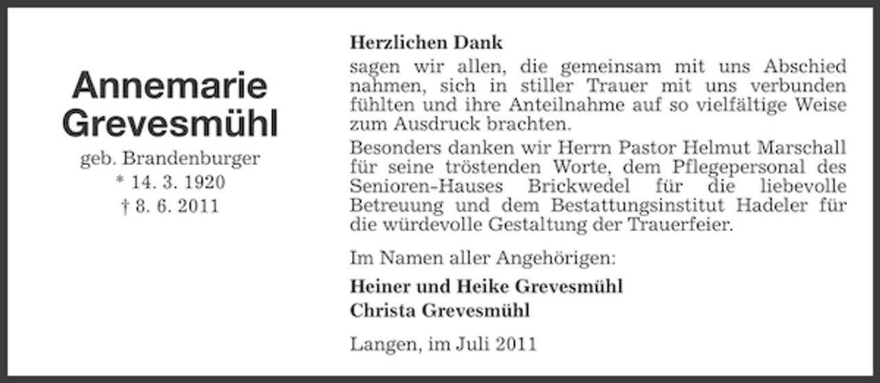 <p>Annemarie<br />Grevesmühl<br />geb. Brandenburger<br />* 14. 3. 1920<br />† 8. 6. 2011</p><p>Herzlichen Dank<br />sagen wir allen, die gemeinsam mit uns Abschied<br />nahmen, sich in stiller Trauer mit uns verbunden<br />fühlten und ihre Anteilnahme auf so vielfältige Weise<br />zum Ausdruck brachten.<br />Besonders danken wir Herrn Pastor Helmut Marschall<br />für seine tröstenden Worte, dem Pflegepersonal des<br />Senioren-Hauses Brickwedel für die liebevolle<br />Betreuung und dem Bestattungsinstitut Hadeler für<br />die würdevolle Gestaltung der Trauerfeier.<br />Im Namen aller Angehörigen:<br />Heiner und Heike Grevesmühl<br />Christa Grevesmühl<br />Langen, im Juli 2011</p>