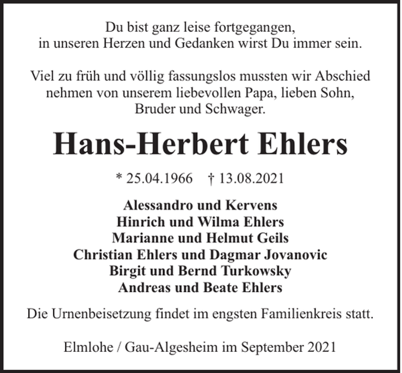 <p>Du bist ganz leise fortgegangen,<br />in unseren Herzen und Gedanken wirst Du immer sein.<br />Viel zu früh und völlig fassungslos mussten wir Abschied<br />nehmen von unserem liebevollen Papa, lieben Sohn,<br />Bruder und Schwager.</p><p>Hans-Herbert Ehlers<br />* 25.04.1966 † 13.08.2021<br />Alessandro und Kervens<br />Hinrich und Wilma Ehlers<br />Marianne und Helmut Geils<br />Christian Ehlers und Dagmar Jovanovic<br />Birgit und Bernd Turkowsky<br />Andreas und Beate Ehlers<br />Die Urnenbeisetzung findet im engsten Familienkreis statt.<br />Elmlohe / Gau-Algesheim im September 2021</p>