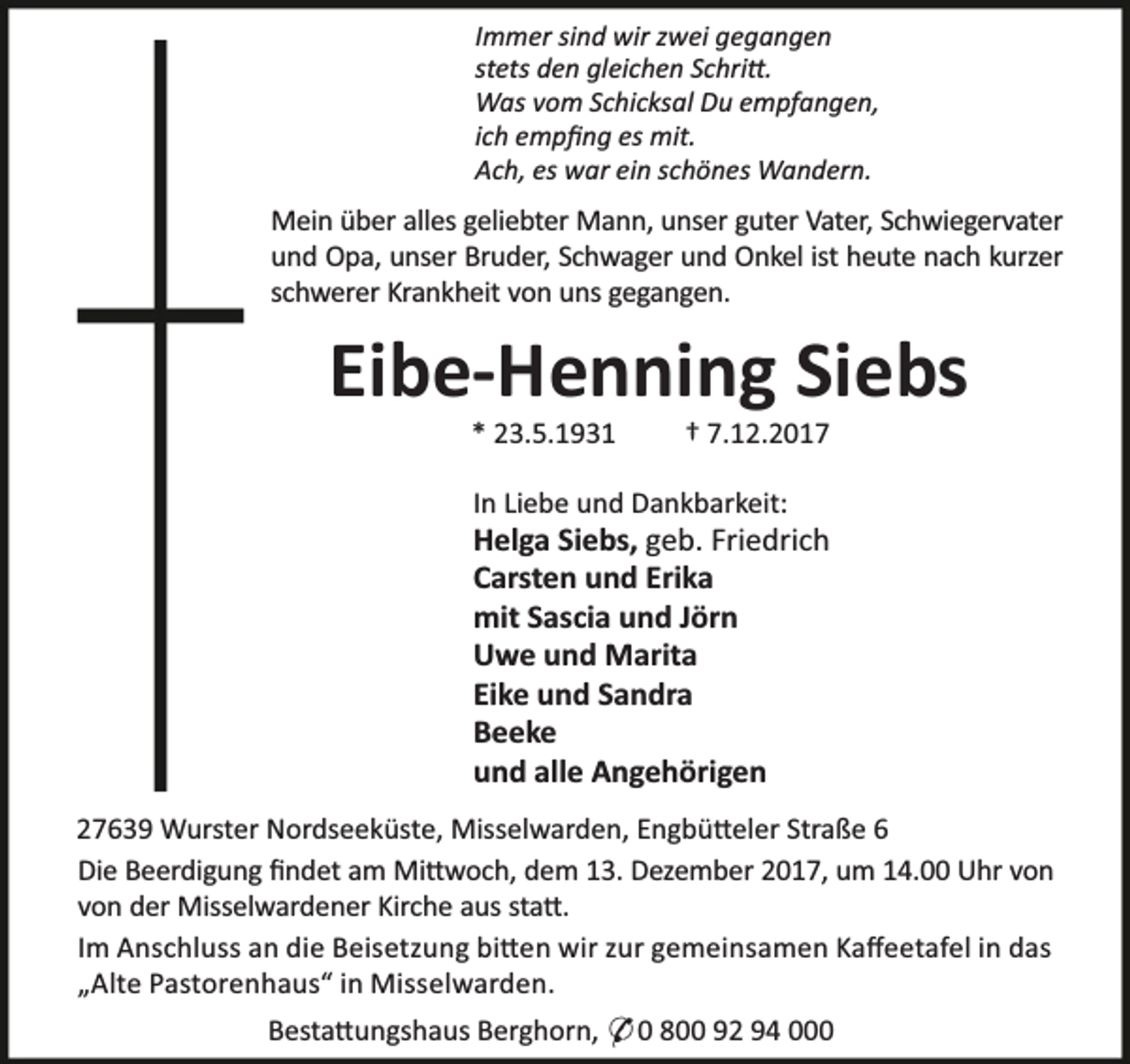 <p>Immer sind wir zwei gegangen<br />stets den gleichen Schri .<br />Was vom Schicksal Du empfangen,<br />ich empﬁng es mit.<br />Ach, es war ein schönes Wandern.</p><p>Mein über alles geliebter Mann, unser guter Vater, Schwiegervater<br />und Opa, unser Bruder, Schwager und Onkel ist heute nach kurzer<br />schwerer Krankheit von uns gegangen.</p><p>Eibe-Henning Siebs<br />* 23.5.1931</p><p>† 7.12.2017</p><p>In Liebe und Dankbarkeit:</p><p>Helga Siebs, geb. Friedrich<br />Carsten und Erika<br />mit Sascia und Jörn<br />Uwe und Marita<br />Eike und Sandra<br />Beeke<br />und alle Angehörigen<br />27639 Wurster Nordseeküste, Misselwarden, Engbü eler Straße 6<br />Die Beerdigung ﬁndet am Mi woch, dem 13. Dezember 2017, um 14.00 Uhr von<br />von der Misselwardener Kirche aus sta .<br />Im Anschluss an die Beisetzung bi en wir zur gemeinsamen Kaﬀeetafel in das<br />„Alte Pastorenhaus“ in Misselwarden.<br />Besta ungshaus Berghorn, * 0 800 92 94 000</p>