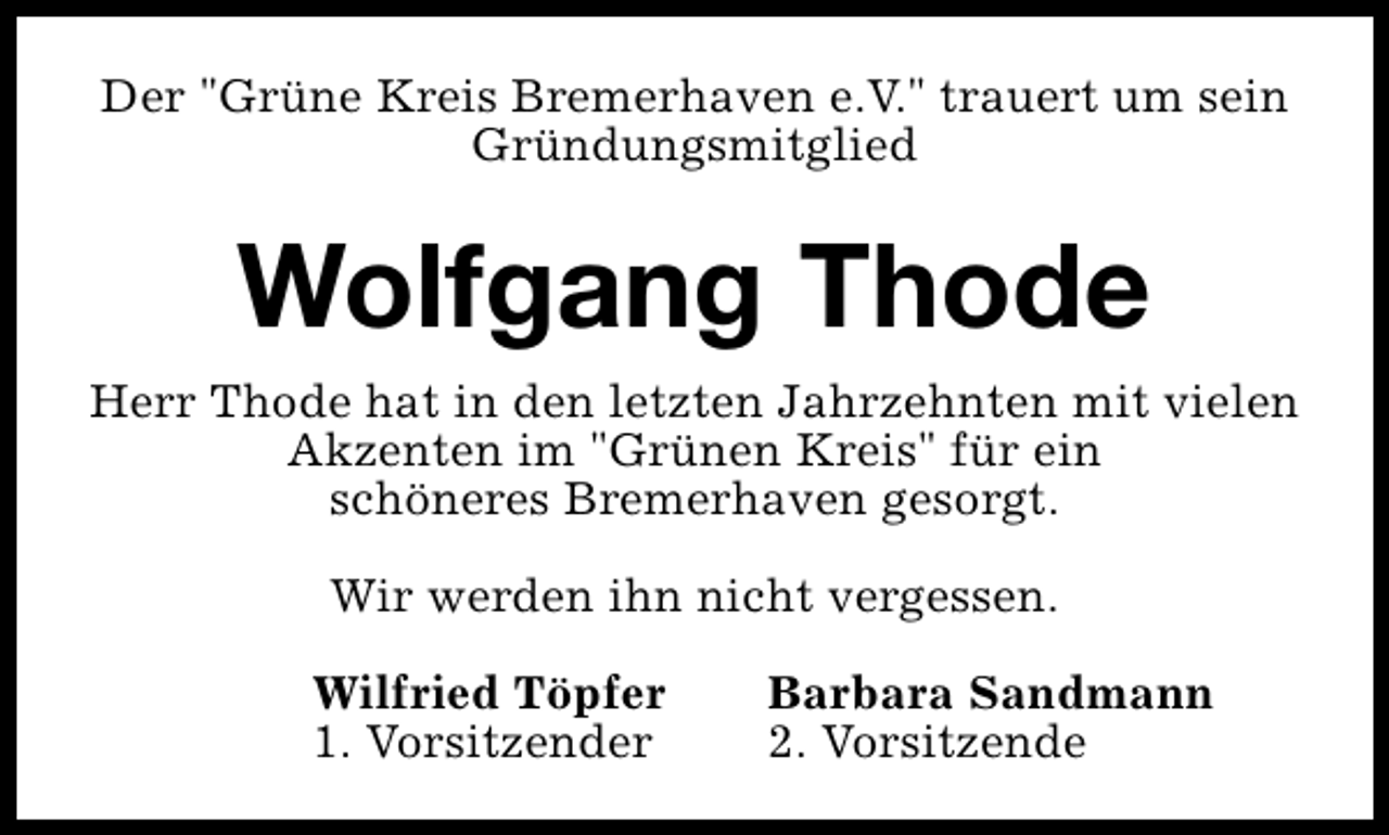 <p>Der "Grüne Kreis Bremerhaven e.V." trauert um sein<br />Gründungsmitglied</p>
<p>Wolfgang Thode<br />Herr Thode hat in den letzten Jahrzehnten mit vielen<br />Akzenten im "Grünen Kreis" für ein<br />schöneres Bremerhaven gesorgt.<br />Wir werden ihn nicht vergessen.<br />Wilfried Töpfer<br />1. Vorsitzender</p>
<p>Barbara Sandmann<br />2. Vorsitzende</p>