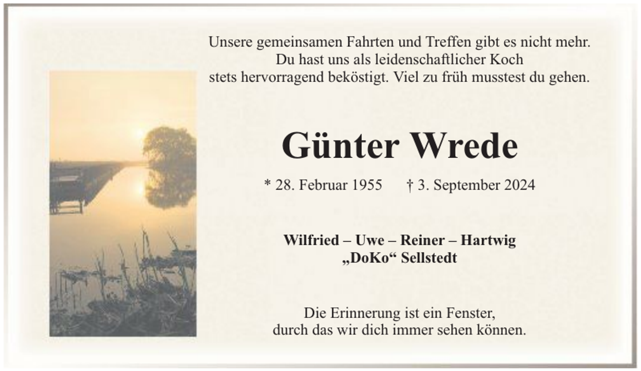 <p>Unsere gemeinsamen Fahrten und Treffen gibt es nicht mehr.<br />Du hast uns als leidenschaftlicher Koch<br />stets hervorragend beköstigt. Viel zu früh musstest du gehen.</p><p>Günter Wrede<br />* 28. Februar 1955</p><p>† 3. September 2024</p><p>Wilfried – Uwe – Reiner – Hartwig<br />„DoKo“ Sellstedt<br />Die Erinnerung ist ein Fenster,<br />durch das wir dich immer sehen können.</p>