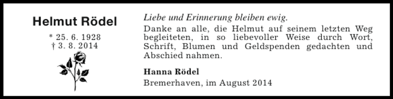 <p>Helmut Rödel<br />* 25. 6. 1928<br />† 3. 8. 2014</p><p>Liebe und Erinnerung bleiben ewig.</p><p>Danke an alle, die Helmut auf seinem letzten Weg<br />begleiteten, in so liebevoller Weise durch Wort,<br />Schrift, Blumen und Geldspenden gedachten und<br />Abschied nahmen.<br />Hanna Rödel<br />Bremerhaven, im August 2014</p>