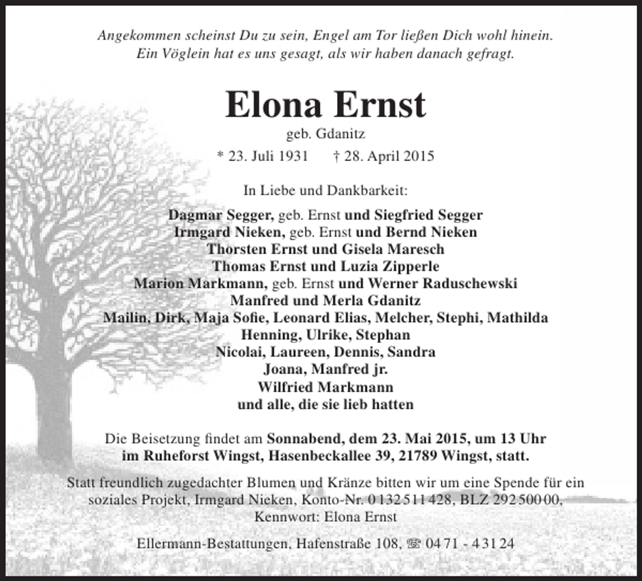 <p>Angekommen scheinst Du zu sein, Engel am Tor ließen Dich wohl hinein.<br />Ein Vöglein hat es uns gesagt, als wir haben danach gefragt.</p><p>Elona Ernst</p><p>geb. Gdanitz<br />* 23. Juli 1931<br />† 28. April 2015<br />In Liebe und Dankbarkeit:<br />Dagmar Segger, geb. Ernst und Siegfried Segger<br />Irmgard Nieken, geb. Ernst und Bernd Nieken<br />Thorsten Ernst und Gisela Maresch<br />Thomas Ernst und Luzia Zipperle<br />Marion Markmann, geb. Ernst und Werner Raduschewski<br />Manfred und Merla Gdanitz<br />Mailin, Dirk, Maja Sofie, Leonard Elias, Melcher, Stephi, Mathilda<br />Henning, Ulrike, Stephan<br />Nicolai, Laureen, Dennis, Sandra<br />Joana, Manfred jr.<br />Wilfried Markmann<br />und alle, die sie lieb hatten<br />Die Beisetzung findet am Sonnabend, dem 23. Mai 2015, um 13 Uhr<br />im Ruheforst Wingst, Hasenbeckallee 39, 21789 Wingst, statt.<br />Statt freundlich zugedachter Blumen und Kränze bitten wir um eine Spende für ein<br />soziales Projekt, Irmgard Nieken, Konto-Nr. 0 132 511 428, BLZ 292 5,<br />Kennwort: Elona Ernst<br />Ellermann-Bestattungen, Hafenstraße 108, T 04 71 - 4 31 24</p>