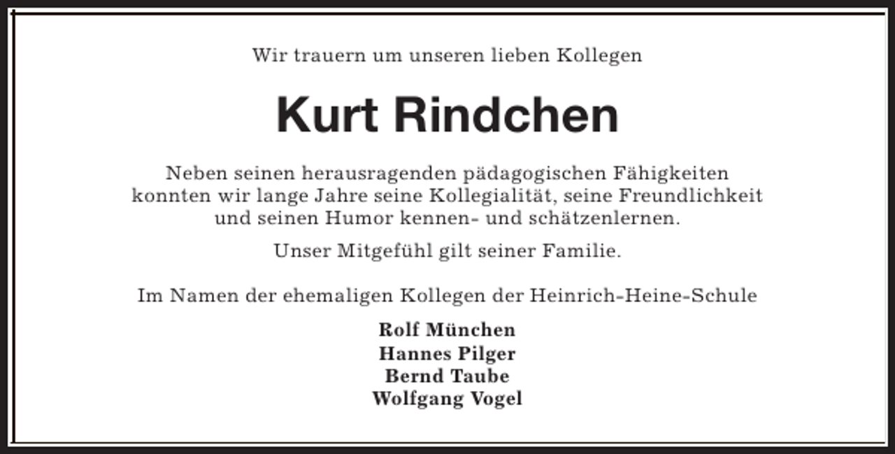 <p>Wir trauern um unseren lieben Kollegen</p><p>Kurt Rindchen<br />Neben seinen herausragenden pädagogischen Fähigkeiten<br />konnten wir lange Jahre seine Kollegialität, seine Freundlichkeit<br />und seinen Humor kennen- und schätzenlernen.<br />Unser Mitgefühl gilt seiner Familie.<br />Im Namen der ehemaligen Kollegen der Heinrich-Heine-Schule<br />Rolf München<br />Hannes Pilger<br />Bernd Taube<br />Wolfgang Vogel</p>
