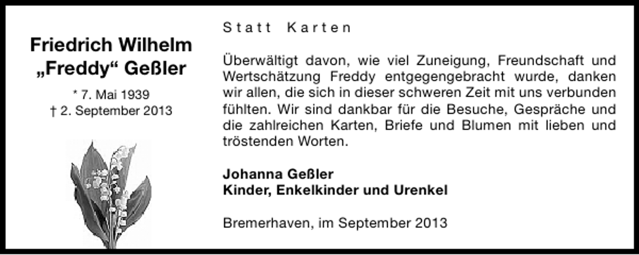 <p>Friedrich Wilhelm<br />„Freddy“ Geßler<br />* 7. Mai 1939<br />† 2. September 2013</p><p>Statt</p><p>Karten</p><p>Überwältigt davon, wie viel Zuneigung, Freundschaft und<br />Wertschätzung Freddy entgegengebracht wurde, danken<br />wir allen, die sich in dieser schweren Zeit mit uns verbunden<br />fühlten. Wir sind dankbar für die Besuche, Gespräche und<br />die zahlreichen Karten, Briefe und Blumen mit lieben und<br />tröstenden Worten.<br />Johanna Geßler<br />Kinder, Enkelkinder und Urenkel<br />Bremerhaven, im September 2013</p>
