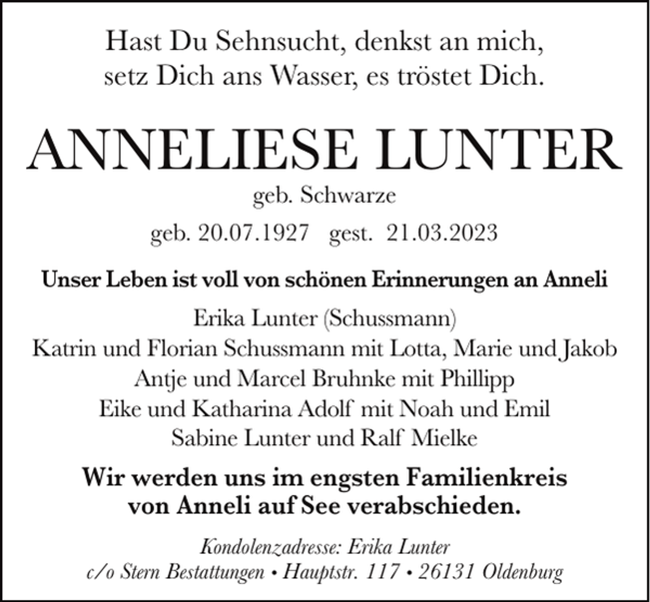 <p>Hast Du Sehnsucht, denkst an mich,<br />setz Dich ans Wasser, es tröstet Dich.</p><p>ANNELIESE LUNTER<br />geb. Schwarze</p><p>geb. 20.07.1927 gest. 21.03.2023<br />Unser Leben ist voll von schönen Erinnerungen an Anneli</p><p>Erika Lunter (Schussmann)<br />Katrin und Florian Schussmann mit Lotta, Marie und Jakob<br />Antje und Marcel Bruhnke mit Phillipp<br />Eike und Katharina Adolf mit Noah und Emil<br />Sabine Lunter und Ralf Mielke</p><p>Wir werden uns im engsten Familienkreis<br />von Anneli auf See verabschieden.<br />Kondolenzadresse: Erika Lunter<br />c/o Stern Bestattungen • Hauptstr. 117 • 26131 Oldenburg</p>