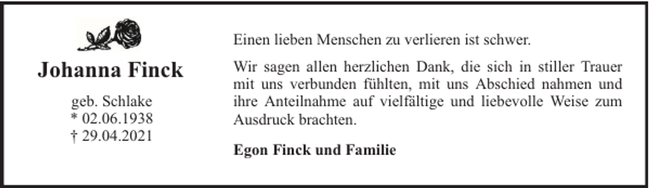 <p>Einen lieben Menschen zu verlieren ist schwer.</p><p>Johanna Finck<br />geb. Schlake<br />* 02.06.1938<br />† 29.04.2021</p><p>Wir sagen allen herzlichen Dank, die sich in stiller Trauer<br />mit uns verbunden fühlten, mit uns Abschied nahmen und<br />ihre Anteilnahme auf vielfältige und liebevolle Weise zum<br />Ausdruck brachten.<br />Egon Finck und Familie</p>