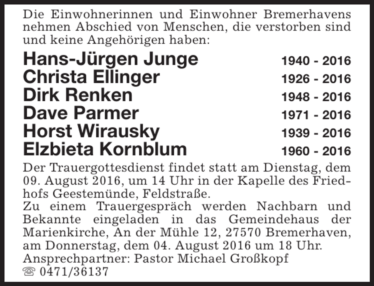<p>Die Einwohnerinnen und Einwohner Bremerhavens<br />nehmen Abschied von Menschen, die verstorben sind<br />und keine Angehörigen haben:</p><p>Hans-Jürgen Junge<br />Christa Ellinger<br />Dirk Renken<br />Dave Parmer<br />Horst Wirausky<br />Elzbieta Kornblum</p><p>1940 - 2016<br />1926 - 2016<br />1948 - 2016<br />1971 - 2016<br />1939 - 2016<br />1960 - 2016<br />Der Trauergottesdienst findet statt am Dienstag, dem<br />09. August 2016, um 14 Uhr in der Kapelle des Friedhofs Geestemünde, Feldstraße.<br />Zu einem Trauergespräch werden Nachbarn und<br />Bekannte eingeladen in das Gemeindehaus der<br />Marienkirche, An der Mühle 12, 27570 Bremerhaven,<br />am Donnerstag, dem 04. August 2016 um 18 Uhr.<br />Ansprechpartner: Pastor Michael Großkopf<br />s 0471/36137</p>