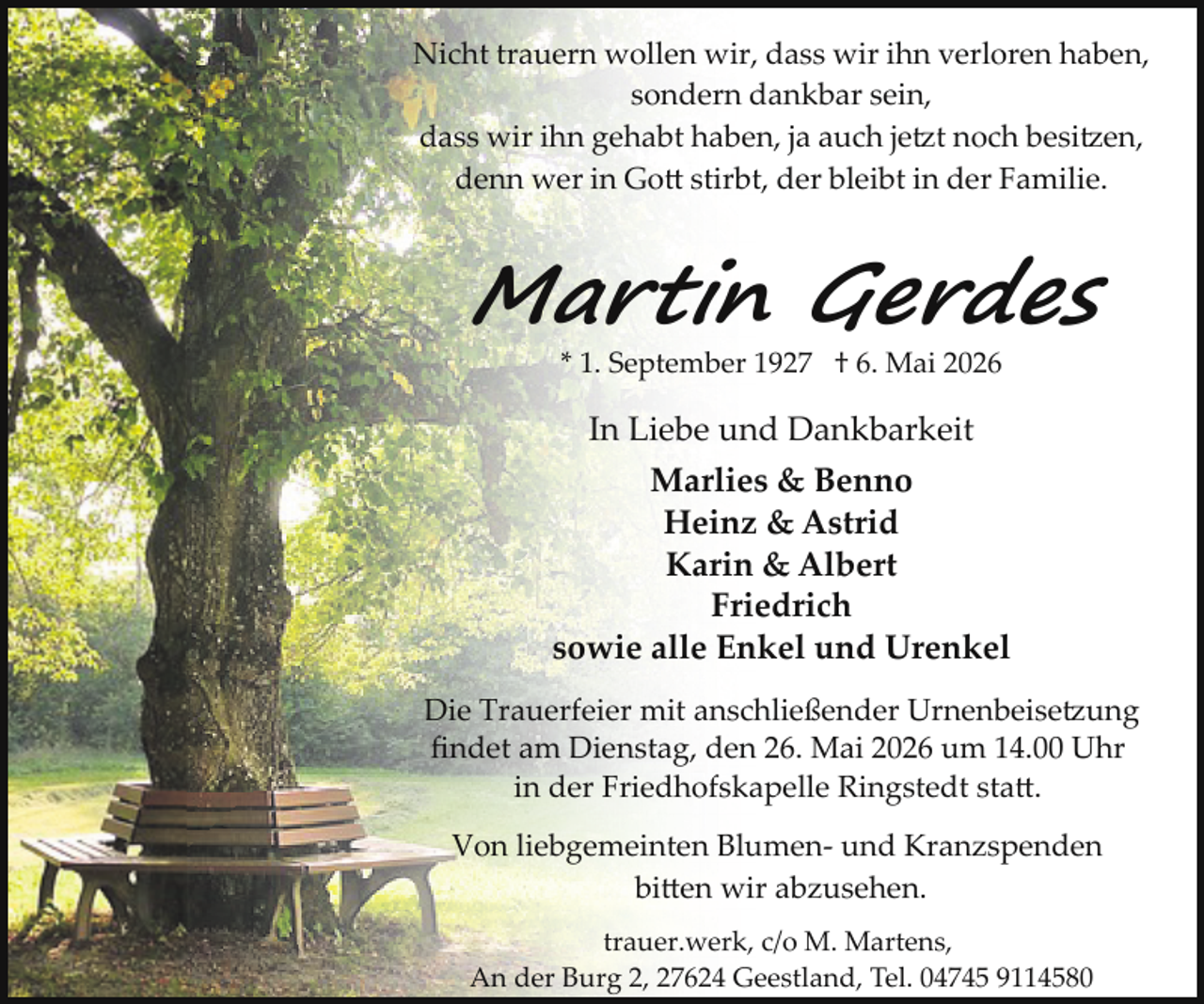 <p>Nicht trauern wollen wir, dass wir ihn verloren haben,<br />sondern dankbar sein,<br />dass wir ihn gehabt haben, ja auch jetzt noch besitzen,<br />denn wer in Go stirbt, der bleibt in der Familie.</p>
<p>Martin Gerdes<br />* 1. September 1927 † 6. Mai 2026</p>
<p>In Liebe und Dankbarkeit<br />Marlies &amp; Benno<br />Heinz &amp; Astrid<br />Karin &amp; Albert<br />Friedrich<br />sowie alle Enkel und Urenkel<br />Die Trauerfeier mit anschließender Urnenbeisetzung<br />ﬁndet am Dienstag, den 26. Mai 2026 um 14.00 Uhr<br />in der Friedhofskapelle Ringstedt sta .<br />Von liebgemeinten Blumen­ und Kranzspenden<br />bi en wir abzusehen.<br />trauer.werk, c/o M. Martens,<br />An der Burg 2, 27624 Geestland, Tel. 04745 9114580</p>