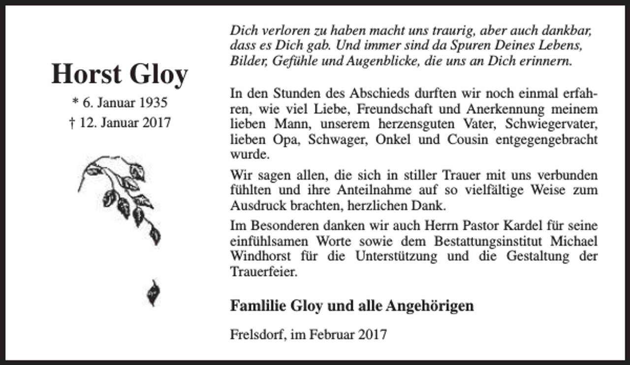 <p>Horst Gloy<br />* 6. Januar 1935<br />† 12. Januar 2017</p><p>Dich verloren zu haben macht uns traurig, aber auch dankbar,<br />dass es Dich gab. Und immer sind da Spuren Deines Lebens,<br />Bilder, Gefühle und Augenblicke, die uns an Dich erinnern.<br />In den Stunden des Abschieds durften wir noch einmal erfahren, wie viel Liebe, Freundschaft und Anerkennung meinem<br />lieben Mann, unserem herzensguten Vater, Schwiegervater,<br />lieben Opa, Schwager, Onkel und Cousin entgegengebracht<br />wurde.<br />Wir sagen allen, die sich in stiller Trauer mit uns verbunden<br />fühlten und ihre Anteilnahme auf so vielfältige Weise zum<br />Ausdruck brachten, herzlichen Dank.<br />Im Besonderen danken wir auch Herrn Pastor Kardel für seine<br />einfühlsamen Worte sowie dem Bestattungsinstitut Michael<br />Windhorst für die Unterstützung und die Gestaltung der<br />Trauerfeier.</p><p>Famlilie Gloy und alle Angehörigen<br />Frelsdorf, im Februar 2017</p>