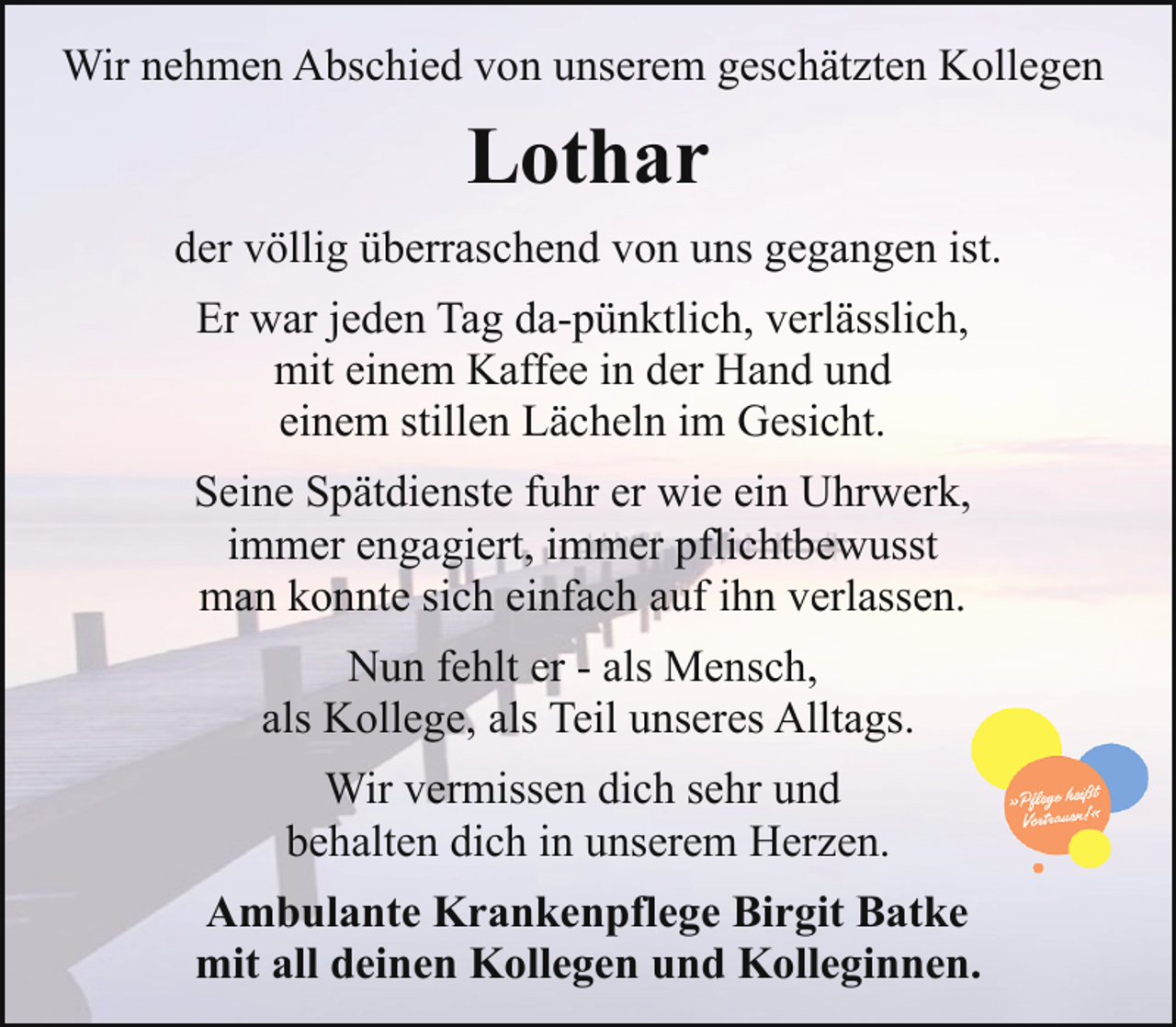 <p>Wir nehmen Abschied von unserem geschätzten Kollegen</p><p>Lothar<br />der völlig überraschend von uns gegangen ist.<br />Er war jeden Tag da-pünktlich, verlässlich,<br />mit einem Kaffee in der Hand und<br />einem stillen Lächeln im Gesicht.<br />Seine Spätdienste fuhr er wie ein Uhrwerk,<br />immer engagiert, immer pflichtbewusst<br />man konnte sich einfach auf ihn verlassen.<br />Nun fehlt er - als Mensch,<br />als Kollege, als Teil unseres Alltags.<br />Wir vermissen dich sehr und<br />behalten dich in unserem Herzen.<br />Ambulante Krankenpflege Birgit Batke<br />mit all deinen Kollegen und Kolleginnen.</p>