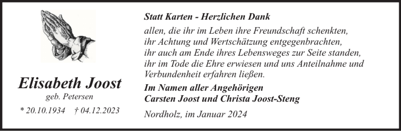 <p>Elisabeth Joost<br />geb. Petersen</p><p>* 20.10.1934</p><p>† 04.12.2023</p><p>Statt Karten - Herzlichen Dank<br />allen, die ihr im Leben ihre Freundschaft schenkten,<br />ihr Achtung und Wertschätzung entgegenbrachten,<br />ihr auch am Ende ihres Lebensweges zur Seite standen,<br />ihr im Tode die Ehre erwiesen und uns Anteilnahme und<br />Verbundenheit erfahren ließen.<br />Im Namen aller Angehörigen<br />Carsten Joost und Christa Joost-Steng<br />Nordholz, im Januar 2024</p>
