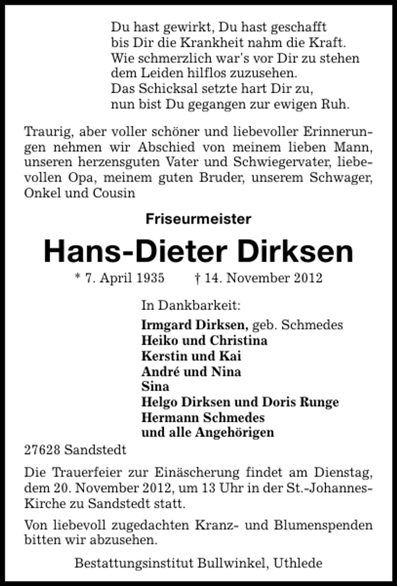 <p>Du hast gewirkt, Du hast geschafft<br />bis Dir die Krankheit nahm die Kraft.<br />Wie schmerzlich war's vor Dir zu stehen<br />dem Leiden hilflos zuzusehen.<br />Das Schicksal setzte hart Dir zu,<br />nun bist Du gegangen zur ewigen Ruh.<br />Traurig, aber voller schöner und liebevoller Erinnerungen nehmen wir Abschied von meinem lieben Mann,<br />unseren herzensguten Vater und Schwiegervater, liebevollen Opa, meinem guten Bruder, unserem Schwager,<br />Onkel und Cousin</p><p>Friseurmeister</p><p>Hans-Dieter Dirksen<br />* 7. April 1935</p><p>27628 Sandstedt</p><p>† 14. November 2012</p><p>In Dankbarkeit:<br />Irmgard Dirksen, geb. Schmedes<br />Heiko und Christina<br />Kerstin und Kai<br />André und Nina<br />Sina<br />Helgo Dirksen und Doris Runge<br />Hermann Schmedes<br />und alle Angehörigen</p><p>Die Trauerfeier zur Einäscherung findet am Dienstag,<br />dem 20. November 2012, um 13 Uhr in der St.-JohannesKirche zu Sandstedt statt.<br />Von liebevoll zugedachten Kranz- und Blumenspenden<br />bitten wir abzusehen.<br />Bestattungsinstitut Bullwinkel, Uthlede</p>