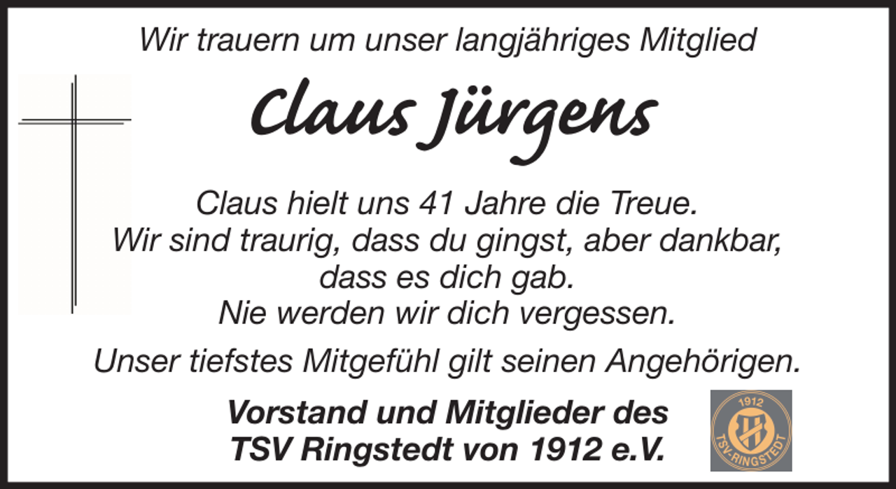 <p>Wir trauern um unser langjähriges Mitglied</p><p>Claus Jürgens<br />Claus hielt uns 41 Jahre die Treue.<br />Wir sind traurig, dass du gingst, aber dankbar,<br />dass es dich gab.<br />Nie werden wir dich vergessen.<br />Unser tiefstes Mitgefühl gilt seinen Angehörigen.<br />Vorstand und Mitglieder des<br />TSV Ringstedt von 1912 e.V.</p>