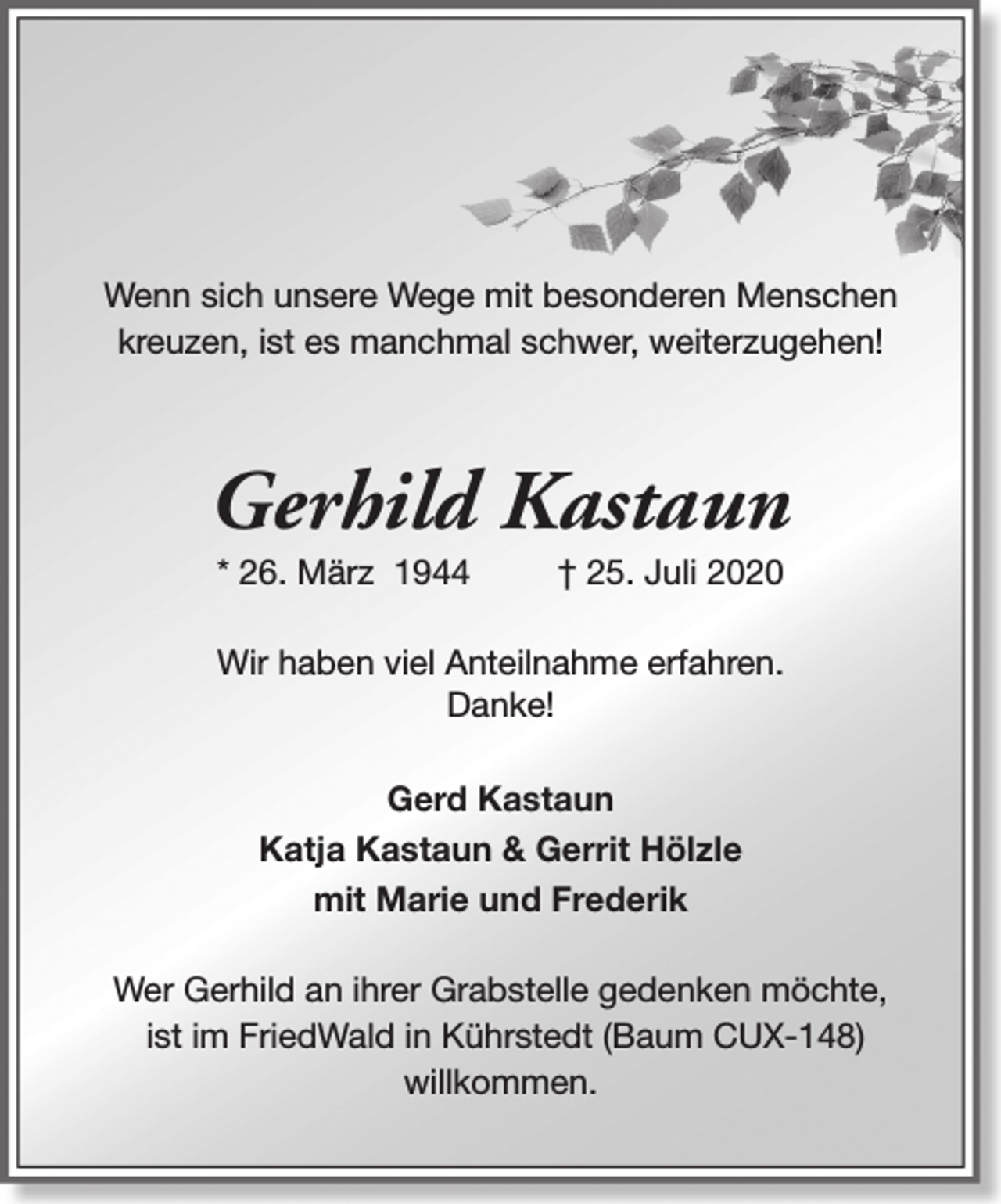 <p>Wenn sich unsere Wege mit besonderen Menschen<br />kreuzen, ist es manchmal schwer, weiterzugehen!</p><p>Gerhild Kastaun<br />* 26. März 1944</p><p>† 25. Juli 2020</p><p>Wir haben viel Anteilnahme erfahren.<br />Danke!<br />Gerd Kastaun<br />Katja Kastaun &amp; Gerrit Hölzle<br />mit Marie und Frederik<br />Wer Gerhild an ihrer Grabstelle gedenken möchte,<br />ist im FriedWald in Kührstedt (Baum CUX-148)<br />willkommen.</p>