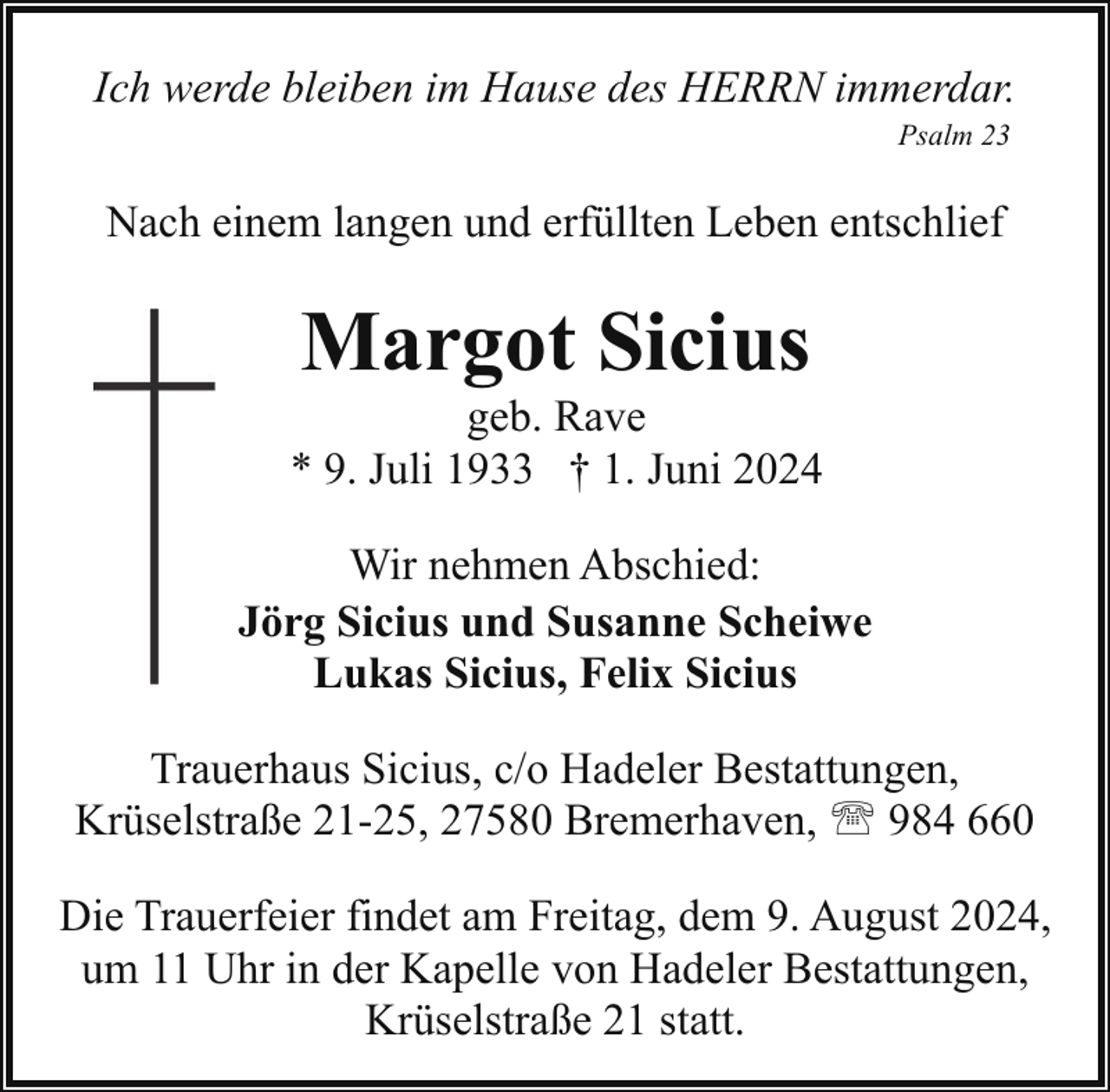<p>Ich werde bleiben im Hause des HERRN immerdar.<br />Psalm 23</p><p>Nach einem langen und erfüllten Leben entschlief</p><p>Margot Sicius</p><p>geb. Rave<br />* 9. Juli 1933 † 1. Juni 2024<br />Wir nehmen Abschied:<br />Jörg Sicius und Susanne Scheiwe<br />Lukas Sicius, Felix Sicius<br />Trauerhaus Sicius, c/o Hadeler Bestattungen,<br />Krüselstraße 21-25, 27580 Bremerhaven, ' 984 660<br />Die Trauerfeier findet am Freitag, dem 9. August 2024,<br />um 11 Uhr in der Kapelle von Hadeler Bestattungen,<br />Krüselstraße 21 statt.</p>