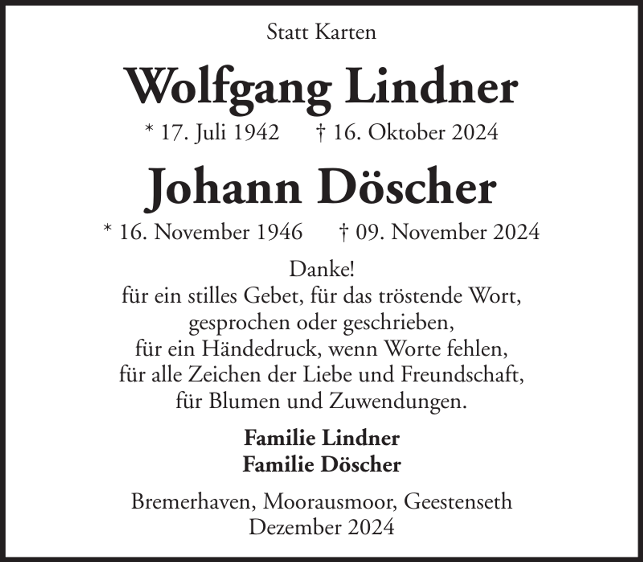 <p>Statt Karten</p><p>Wolfgang Lindner<br />* 17. Juli 1942</p><p>† 16. Oktober 2024</p><p>Johann Döscher<br />* 16. November 1946</p><p>† 09. November 2024</p><p>Danke!<br />für ein stilles Gebet, für das tröstende Wort,<br />gesprochen oder geschrieben,<br />für ein Händedruck, wenn Worte fehlen,<br />für alle Zeichen der Liebe und Freundschaft,<br />für Blumen und Zuwendungen.<br />Familie Lindner<br />Familie Döscher<br />Bremerhaven, Moorausmoor, Geestenseth<br />Dezember 2024</p>
