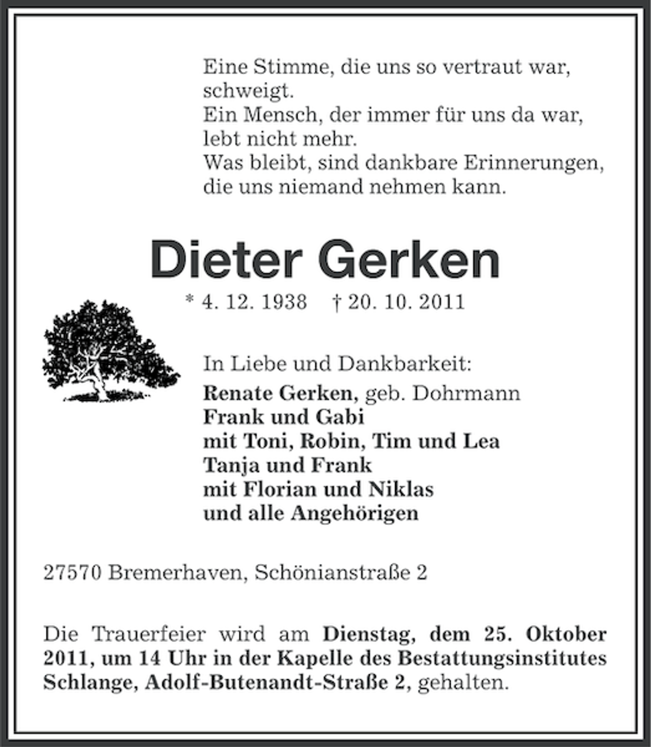 <p>Eine Stimme, die uns so vertraut war,<br />schweigt.<br />Ein Mensch, der immer für uns da war,<br />lebt nicht mehr.<br />Was bleibt, sind dankbare Erinnerungen,<br />die uns niemand nehmen kann.</p><p>Dieter Gerken<br />* 4. 12. 1938</p><p>† 20. 10. 2011</p><p>In Liebe und Dankbarkeit:<br />Renate Gerken, geb. Dohrmann<br />Frank und Gabi<br />mit Toni, Robin, Tim und Lea<br />Tanja und Frank<br />mit Florian und Niklas<br />und alle Angehörigen<br />27570 Bremerhaven, Schönianstraße 2<br />Die Trauerfeier wird am Dienstag, dem 25. Oktober<br />2011, um 14 Uhr in der Kapelle des Bestattungsinstitutes<br />Schlange, Adolf-Butenandt-Straße 2, gehalten.</p>