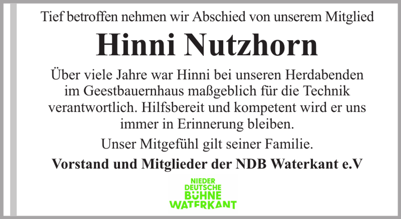 <p>Tief betroffen nehmen wir Abschied von unserem Mitglied</p><p>Hinni Nutzhorn</p><p>Über viele Jahre war Hinni bei unseren Herdabenden<br />im Geestbauernhaus maßgeblich für die Technik<br />verantwortlich. Hilfsbereit und kompetent wird er uns<br />immer in Erinnerung bleiben.<br />Unser Mitgefühl gilt seiner Familie.<br />Vorstand und Mitglieder der NDB Waterkant e.V</p>