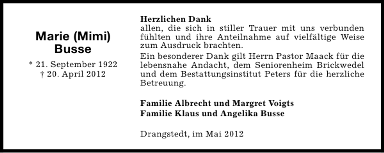 <p>Marie (Mimi)<br />Busse<br />* 21. September 1922<br />† 20. April 2012</p><p>Herzlichen Dank<br />allen, die sich in stiller Trauer mit uns verbunden<br />fühlten und ihre Anteilnahme auf vielfältige Weise<br />zum Ausdruck brachten.<br />Ein besonderer Dank gilt Herrn Pastor Maack für die<br />lebensnahe Andacht, dem Seniorenheim Brickwedel<br />und dem Bestattungsinstitut Peters für die herzliche<br />Betreuung.<br />Familie Albrecht und Margret Voigts<br />Familie Klaus und Angelika Busse<br />Drangstedt, im Mai 2012</p>