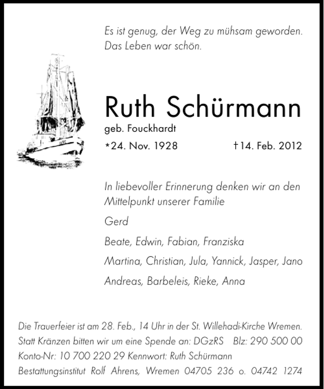 <p>Es ist genug, der Weg zu mühsam geworden.<br />Das Leben war schön.</p><p>Ruth Schürmann<br />geb. Fouckhardt</p><p>*24. Nov. 1928</p><p>14. Feb. 2012</p><p>In liebevoller Erinnerung denken wir an den<br />Mittelpunkt unserer Familie<br />Gerd<br />Beate, Edwin, Fabian, Franziska<br />Martina, Christian, Jula, Yannick, Jasper, Jano<br />Andreas, Barbeleis, Rieke, Anna</p><p>Die Trauerfeier ist am 28. Feb., 14 Uhr in der St. Willehadi-Kirche Wremen.<br />Statt Kränzen bitten wir um eine Spende an: DGzRS Blz: 290 5<br />Konto-Nr: 10 700 220 29 Kennwort: Ruth Schürmann<br />Bestattungsinstitut Rolf Ahrens, Wremen 04705 236 o. 04742 1274</p>