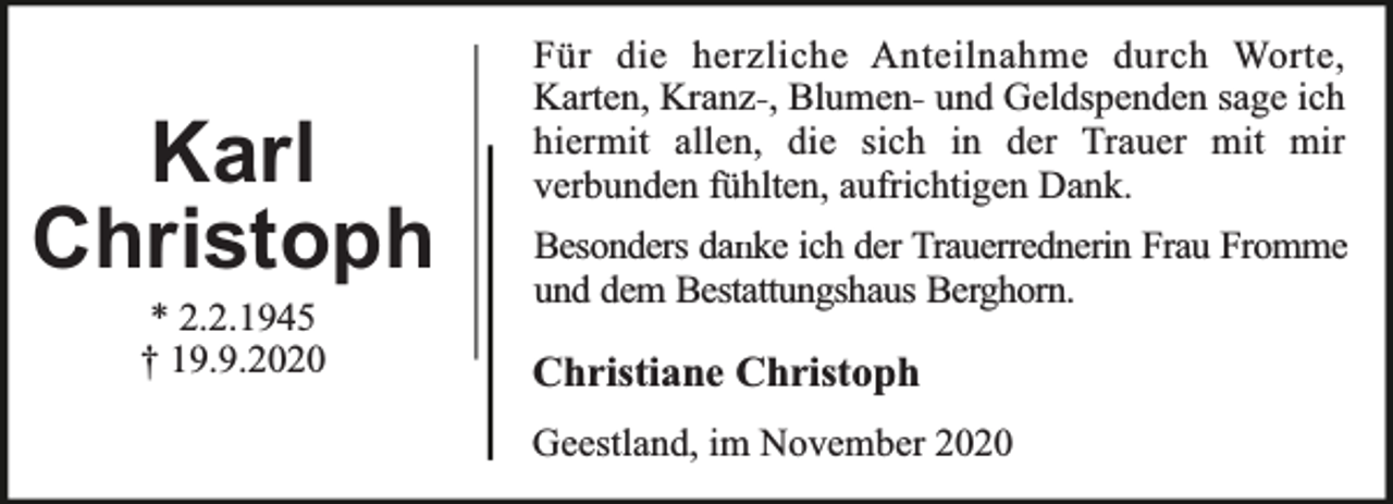 <p>Karl<br />Christoph<br />* 2.2.1945<br />† 19.9.2020</p><p>Für die herzliche Anteilnahme durch Worte,<br />Karten, Kranz-, Blumen- und Geldspenden sage ich<br />hiermit allen, die sich in der Trauer mit mir<br />verbunden fühlten, aufrichtigen Dank.<br />Besonders danke ich der Trauerrednerin Frau Fromme<br />und dem Bestattungshaus Berghorn.</p><p>Christiane Christoph<br />Geestland, im November 2020</p>