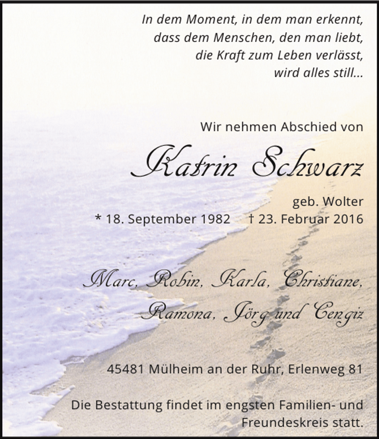 <p>In dem Moment, in dem man erkennt,<br />dass dem Menschen, den man liebt,<br />die Kraft zum Leben verlässt,<br />wird alles still...</p>
<p>Wir nehmen Abschied von</p>
<p>Katrin Schwarz<br />* 18. September 1982</p>
<p>geb. Wolter<br />† 23. Februar 2016</p>
<p>Marc, Robin, Karla, Christiane,<br />Ramona, Jörg und Cengiz<br />45481 Mülheim an der Ruhr, Erlenweg 81<br />Die Bestattung findet im engsten Familien- und<br />Freundeskreis statt.</p>
