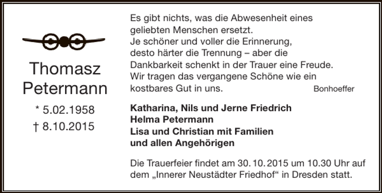 <p>Thomasz<br />Petermann<br />* 5.02.1958<br />† 8.10.2015</p><p>Es gibt nichts, was die Abwesenheit eines<br />geliebten Menschen ersetzt.<br />Je schöner und voller die Erinnerung,<br />desto härter die Trennung – aber die<br />Dankbarkeit schenkt in der Trauer eine Freude.<br />Wir tragen das vergangene Schöne wie ein<br />kostbares Gut in uns.<br />Bonhoeffer<br />Katharina, Nils und Jerne Friedrich<br />Helma Petermann<br />Lisa und Christian mit Familien<br />und allen Angehörigen<br />Die Trauerfeier findet am 30. 10. 2015 um 10.30 Uhr auf<br />dem „Innerer Neustädter Friedhof“ in Dresden statt.</p>