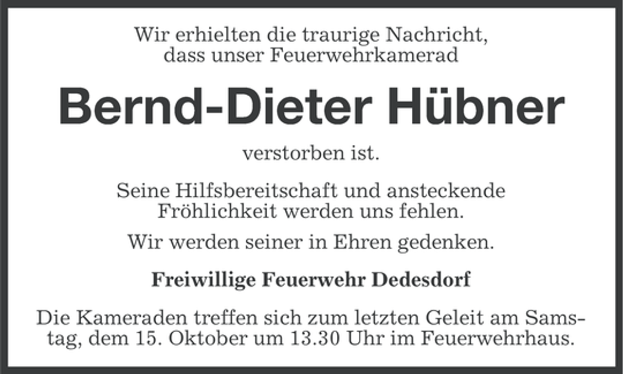 <p>Wir erhielten die traurige Nachricht,<br />dass unser Feuerwehrkamerad</p><p>Bernd-Dieter Hübner<br />verstorben ist.<br />Seine Hilfsbereitschaft und ansteckende<br />Fröhlichkeit werden uns fehlen.<br />Wir werden seiner in Ehren gedenken.<br />Freiwillige Feuerwehr Dedesdorf<br />Die Kameraden treffen sich zum letzten Geleit am Samstag, dem 15. Oktober um 13.30 Uhr im Feuerwehrhaus.</p>