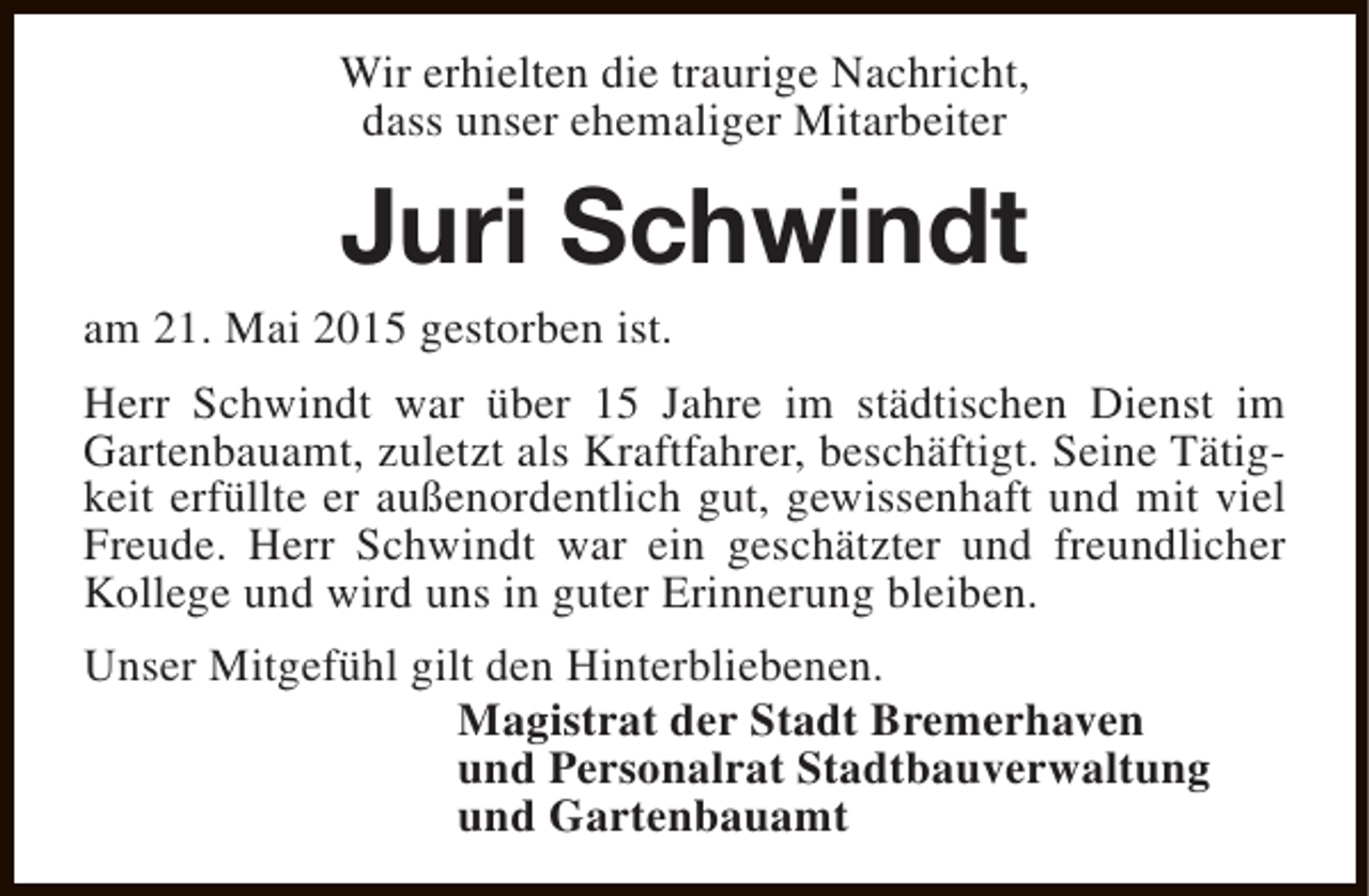 <p>Wir erhielten die traurige Nachricht,<br />dass unser ehemaliger Mitarbeiter</p><p>Juri Schwindt</p><p>am 21. Mai 2015 gestorben ist.</p><p>Herr Schwindt war über 15 Jahre im städtischen Dienst im<br />Gartenbauamt, zuletzt als Kraftfahrer, beschäftigt. Seine Tätigkeit erfüllte er außenordentlich gut, gewissenhaft und mit viel<br />Freude. Herr Schwindt war ein geschätzter und freundlicher<br />Kollege und wird uns in guter Erinnerung bleiben.<br />Unser Mitgefühl gilt den Hinterbliebenen.<br />Magistrat der Stadt Bremerhaven<br />und Personalrat Stadtbauverwaltung<br />und Gartenbauamt</p>