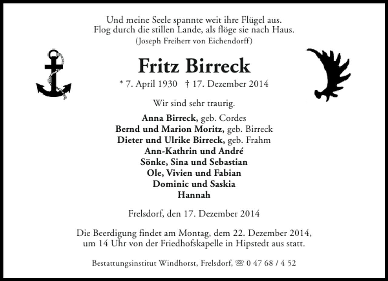 <p>Und meine Seele spannte weit ihre Flügel aus.<br />Flog durch die stillen Lande, als flöge sie nach Haus.<br />(Joseph Freiherr von Eichendorff )</p><p>Fritz Birreck</p><p>* 7. April 1930 † 17. Dezember 2014<br />Wir sind sehr traurig.<br />Anna Birreck, geb. Cordes<br />Bernd und Marion Moritz, geb. Birreck<br />Dieter und Ulrike Birreck, geb. Frahm<br />Ann-Kathrin und André<br />Sönke, Sina und Sebastian<br />Ole, Vivien und Fabian<br />Dominic und Saskia<br />Hannah<br />Frelsdorf, den 17. Dezember 2014<br />Die Beerdigung findet am Montag, dem 22. Dezember 2014,<br />um 14 Uhr von der Friedhofskapelle in Hipstedt aus statt.<br />Bestattungsinstitut Windhorst, Frelsdorf, s 0 47 68 / 4 52</p>