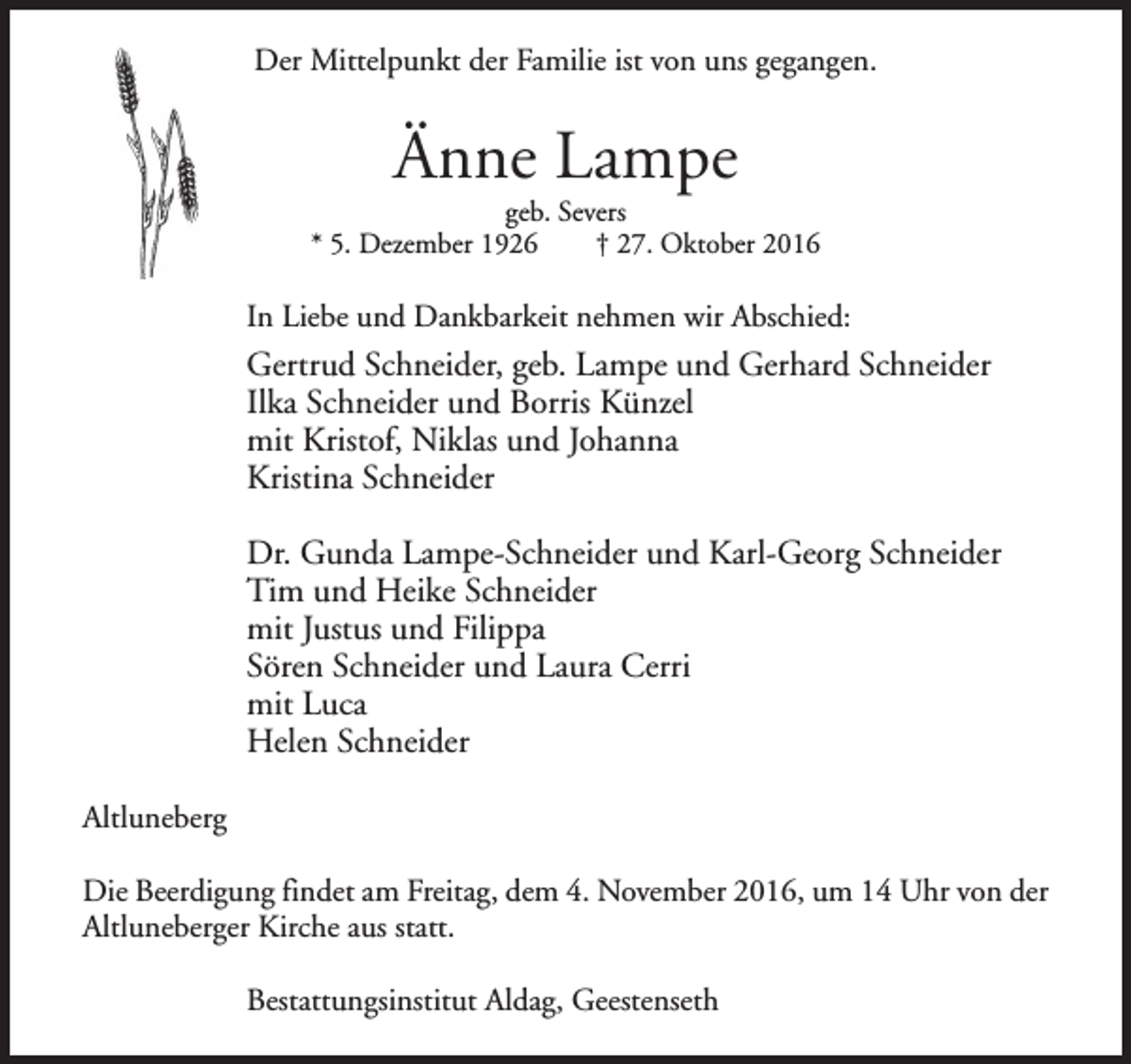 <p>Der Mittelpunkt der Familie ist von uns gegangen.</p><p>Änne Lampe</p><p>geb. Severs<br />* 5. Dezember 1926<br />† 27. Oktober 2016</p><p>In Liebe und Dankbarkeit nehmen wir Abschied:</p><p>Gertrud Schneider, geb. Lampe und Gerhard Schneider<br />Ilka Schneider und Borris Künzel<br />mit Kristof, Niklas und Johanna<br />Kristina Schneider<br />Dr. Gunda Lampe-Schneider und Karl-Georg Schneider<br />Tim und Heike Schneider<br />mit Justus und Filippa<br />Sören Schneider und Laura Cerri<br />mit Luca<br />Helen Schneider<br />Altluneberg<br />Die Beerdigung findet am Freitag, dem 4. November 2016, um 14 Uhr von der<br />Altluneberger Kirche aus statt.<br />Bestattungsinstitut Aldag, Geestenseth</p>