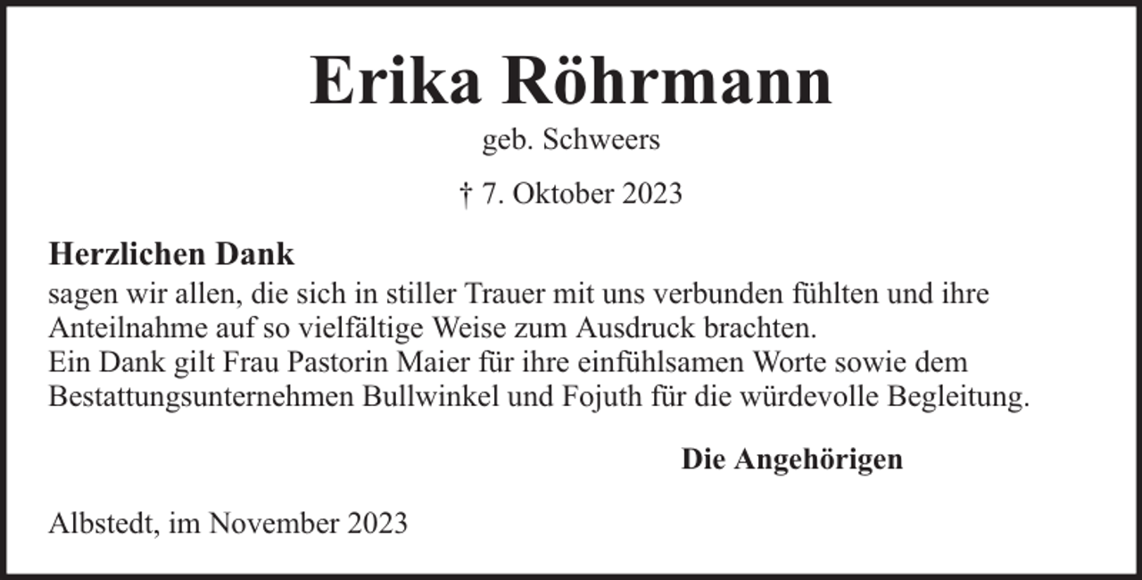 <p>Erika Röhrmann<br />geb. Schweers</p><p>† 7. Oktober 2023</p><p>Herzlichen Dank</p><p>sagen wir allen, die sich in stiller Trauer mit uns verbunden fühlten und ihre<br />Anteilnahme auf so vielfältige Weise zum Ausdruck brachten.<br />Ein Dank gilt Frau Pastorin Maier für ihre einfühlsamen Worte sowie dem<br />Bestattungsunternehmen Bullwinkel und Fojuth für die würdevolle Begleitung.<br />Die Angehörigen<br />Albstedt, im November 2023</p>