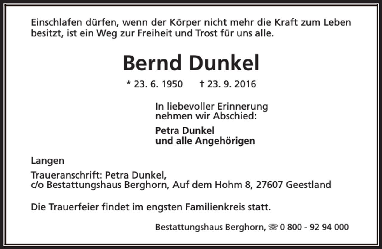 <p>Einschlafen dürfen, wenn der Körper nicht mehr die Kraft zum Leben<br />besitzt, ist ein Weg zur Freiheit und Trost für uns alle.</p><p>Bernd Dunkel<br />* 23. 6. 1950</p><p>† 23. 9. 2016</p><p>In liebevoller Erinnerung<br />nehmen wir Abschied:<br />Petra Dunkel<br />und alle Angehörigen<br />Langen<br />Traueranschrift: Petra Dunkel,<br />c/o Bestattungshaus Berghorn, Auf dem Hohm 8, 27607 Geestland<br />Die Trauerfeier findet im engsten Familienkreis statt.<br />Bestattungshaus Berghorn, s 0 800 - 92 94 000</p>