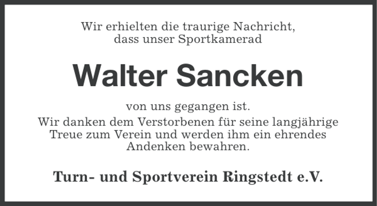 <p>Wir erhielten die traurige Nachricht,<br />dass unser Sportkamerad</p><p>Walter Sancken<br />von uns gegangen ist.<br />Wir danken dem Verstorbenen für seine langjährige<br />Treue zum Verein und werden ihm ein ehrendes<br />Andenken bewahren.</p><p>Turn- und Sportverein Ringstedt e.V.</p>