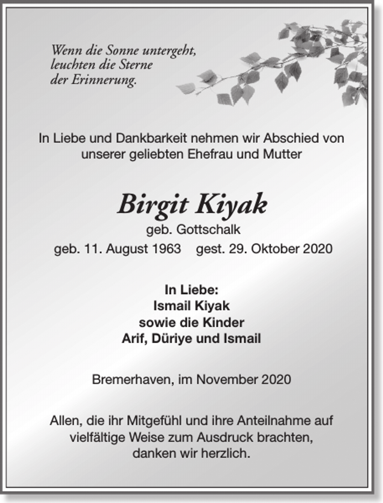 <p>Wenn die Sonne untergeht,<br />leuchten die Sterne<br />der Erinnerung.</p><p>In Liebe und Dankbarkeit nehmen wir Abschied von<br />unserer geliebten Ehefrau und Mutter</p><p>Birgit Kiyak</p><p>geb. Gottschalk<br />geb. 11. August 1963 gest. 29. Oktober 2020<br />In Liebe:<br />Ismail Kiyak<br />sowie die Kinder<br />Arif, Düriye und Ismail<br />Bremerhaven, im November 2020<br />Allen, die ihr Mitgefühl und ihre Anteilnahme auf<br />vielfältige Weise zum Ausdruck brachten,<br />danken wir herzlich.</p>