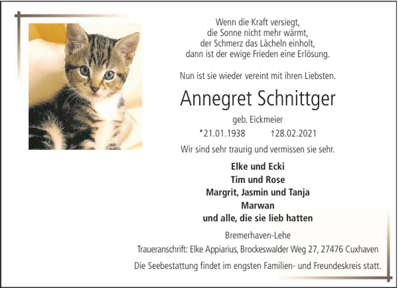 <p>Wenn die Kraft versiegt,<br />die Sonne nicht mehr wärmt,<br />der Schmerz das Lächeln einholt,<br />dann ist der ewige Frieden eine Erlösung.<br />Nun ist sie wieder vereint mit ihren Liebsten.</p><p>Annegret Schnittger<br />geb. Eickmeier<br />*21.01.1938<br />†28.02.2021<br />Wir sind sehr traurig und vermissen sie sehr.<br />Elke und Ecki<br />Tim und Rose<br />Margrit, Jasmin und Tanja<br />Marwan<br />und alle, die sie lieb hatten<br />Bremerhaven-Lehe<br />Traueranschrift: Elke Appiarius, Brockeswalder Weg 27, 27476 Cuxhaven<br />Die Seebestattung findet im engsten Familien- und Freundeskreis statt.</p>
