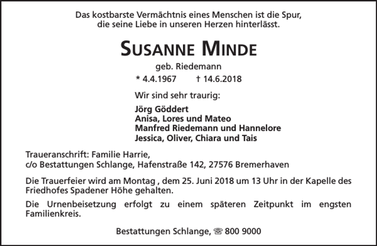 <p>Das kostbarste Vermächtnis eines Menschen ist die Spur,<br />die seine Liebe in unseren Herzen hinterlässt.</p><p>SUSANNE MINDE<br />geb. Riedemann<br />* 4.4.1967<br />† 14.6.2018</p><p>Wir sind sehr traurig:<br />Jörg Göddert<br />Anisa, Lores und Mateo<br />Manfred Riedemann und Hannelore<br />Jessica, Oliver, Chiara und Tais<br />Traueranschrift: Familie Harrie,<br />c/o Bestattungen Schlange, Hafenstraße 142, 27576 Bremerhaven<br />Die Trauerfeier wird am Montag , dem 25. Juni 2018 um 13 Uhr in der Kapelle des<br />Friedhofes Spadener Höhe gehalten.<br />Die Urnenbeisetzung erfolgt zu einem späteren Zeitpunkt im engsten<br />Familienkreis.<br />Bestattungen Schlange, s 800 9000</p>