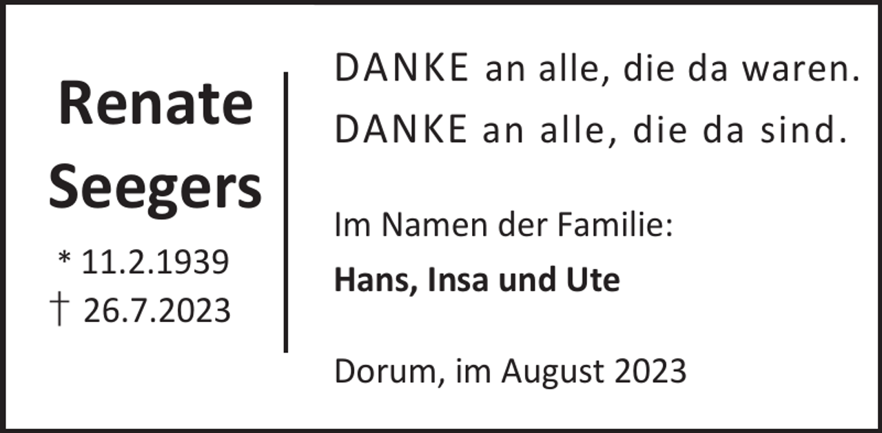 <p>Renate<br />Seegers<br />* 11.2.1939</p><p>† 26.7.2023</p><p>DANKE an alle, die da waren.<br />DANKE an alle, die da sind.<br />Im Namen der Familie:<br />Hans, Insa und Ute<br />Dorum, im August 2023</p>