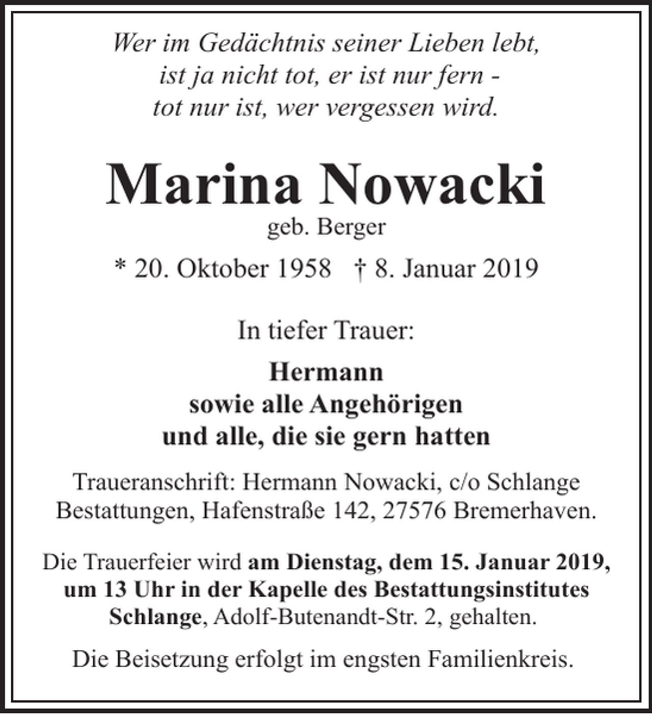 <p>Wer im Gedächtnis seiner Lieben lebt,<br />ist ja nicht tot, er ist nur fern tot nur ist, wer vergessen wird.</p><p>Marina Nowacki<br />geb. Berger</p><p>* 20. Oktober 1958 † 8. Januar 2019<br />In tiefer Trauer:<br />Hermann<br />sowie alle Angehörigen<br />und alle, die sie gern hatten<br />Traueranschrift: Hermann Nowacki, c/o Schlange<br />Bestattungen, Hafenstraße 142, 27576 Bremerhaven.<br />Die Trauerfeier wird am Dienstag, dem 15. Januar 2019,<br />um 13 Uhr in der Kapelle des Bestattungsinstitutes<br />Schlange, Adolf-Butenandt-Str. 2, gehalten.</p><p>Die Beisetzung erfolgt im engsten Familienkreis.</p>