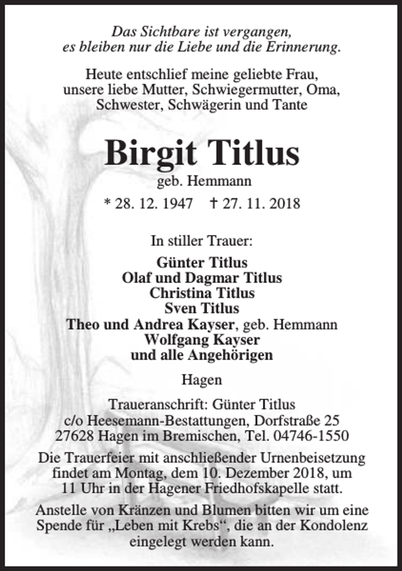 <p>Das Sichtbare ist vergangen,<br />es bleiben nur die Liebe und die Erinnerung.<br />Heute entschlief meine geliebte Frau,<br />unsere liebe Mutter, Schwiegermutter, Oma,<br />Schwester, Schwägerin und Tante</p><p>Birgit Titlus</p><p>geb. Hemmann<br />* 28. 12. 1947 B 27. 11. 2018<br />In stiller Trauer:<br />Günter Titlus<br />Olaf und Dagmar Titlus<br />Christina Titlus<br />Sven Titlus<br />Theo und Andrea Kayser, geb. Hemmann<br />Wolfgang Kayser<br />und alle Angehörigen<br />Hagen<br />Traueranschrift: Günter Titlus<br />c/o Heesemann-Bestattungen, Dorfstraße 25<br />27628 Hagen im Bremischen, Tel. 04746-1550<br />Die Trauerfeier mit anschließender Urnenbeisetzung<br />findet am Montag, dem 10. Dezember 2018, um<br />11 Uhr in der Hagener Friedhofskapelle statt.<br />Anstelle von Kränzen und Blumen bitten wir um eine<br />Spende für „Leben mit Krebs“, die an der Kondolenz<br />eingelegt werden kann.</p>