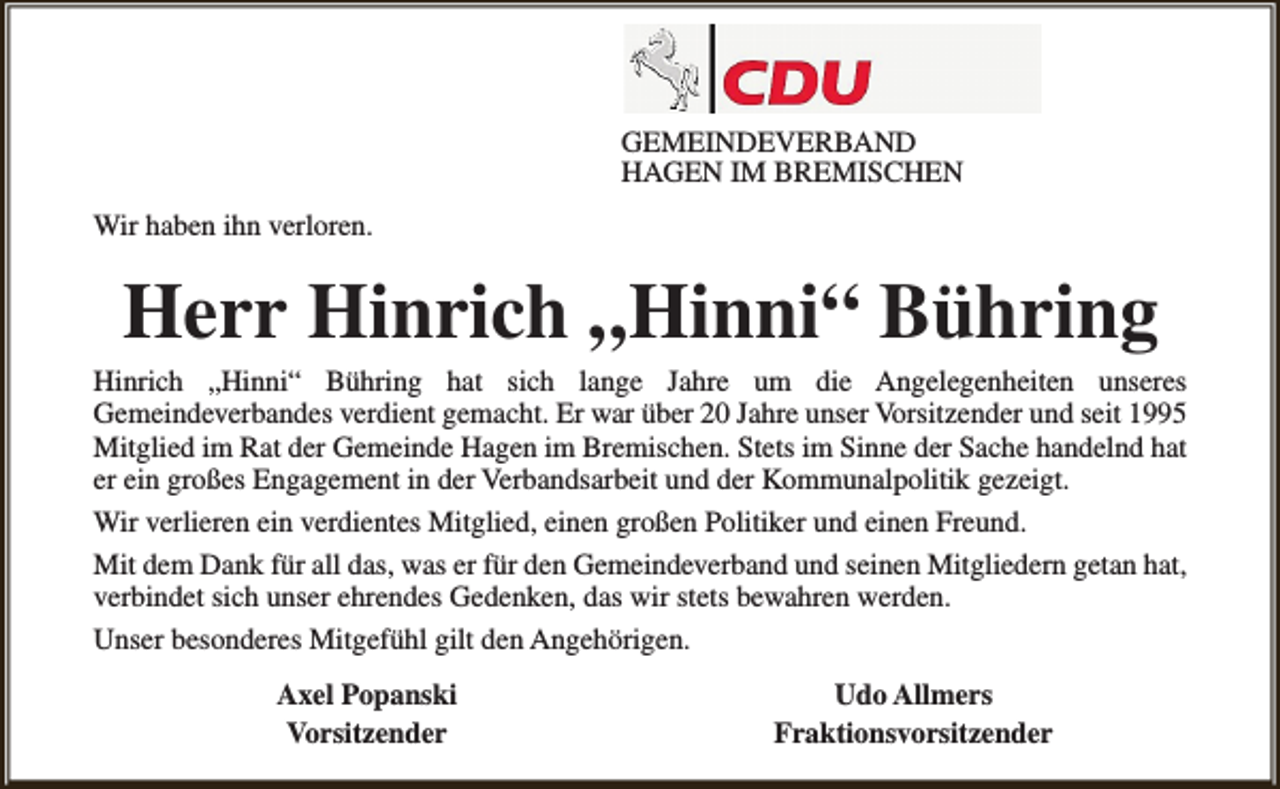 <p>GEMEINDEVERBAND<br />HAGEN IM BREMISCHEN<br />Wir haben ihn verloren.</p><p>Herr Hinrich „Hinni“ Bühring</p><p>Hinrich „Hinni“ Bühring hat sich lange Jahre um die Angelegenheiten unseres<br />Gemeindeverbandes verdient gemacht. Er war über 20 Jahre unser Vorsitzender und seit 1995<br />Mitglied im Rat der Gemeinde Hagen im Bremischen. Stets im Sinne der Sache handelnd hat<br />er ein großes Engagement in der Verbandsarbeit und der Kommunalpolitik gezeigt.<br />Wir verlieren ein verdientes Mitglied, einen großen Politiker und einen Freund.<br />Mit dem Dank für all das, was er für den Gemeindeverband und seinen Mitgliedern getan hat,<br />verbindet sich unser ehrendes Gedenken, das wir stets bewahren werden.<br />Unser besonderes Mitgefühl gilt den Angehörigen.<br />Axel Popanski<br />Vorsitzender</p><p>Udo Allmers<br />Fraktionsvorsitzender</p>