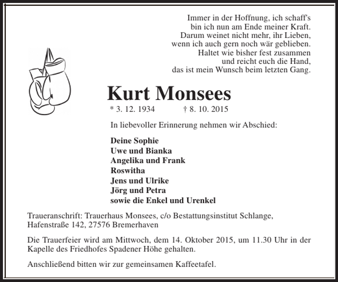 <p>Immer in der Hoffnung, ich schaff's<br />bin ich nun am Ende meiner Kraft.<br />Darum weinet nicht mehr, ihr Lieben,<br />wenn ich auch gern noch wär geblieben.<br />Haltet wie bisher fest zusammen<br />und reicht euch die Hand,<br />das ist mein Wunsch beim letzten Gang.</p><p>Kurt Monsees<br />* 3. 12. 1934</p><p>† 8. 10. 2015</p><p>In liebevoller Erinnerung nehmen wir Abschied:<br />Deine Sophie<br />Uwe und Bianka<br />Angelika und Frank<br />Roswitha<br />Jens und Ulrike<br />Jörg und Petra<br />sowie die Enkel und Urenkel<br />Traueranschrift: Trauerhaus Monsees, c/o Bestattungsinstitut Schlange,<br />Hafenstraße 142, 27576 Bremerhaven<br />Die Trauerfeier wird am Mittwoch, dem 14. Oktober 2015, um 11.30 Uhr in der<br />Kapelle des Friedhofes Spadener Höhe gehalten.<br />Anschließend bitten wir zur gemeinsamen Kaffeetafel.</p>