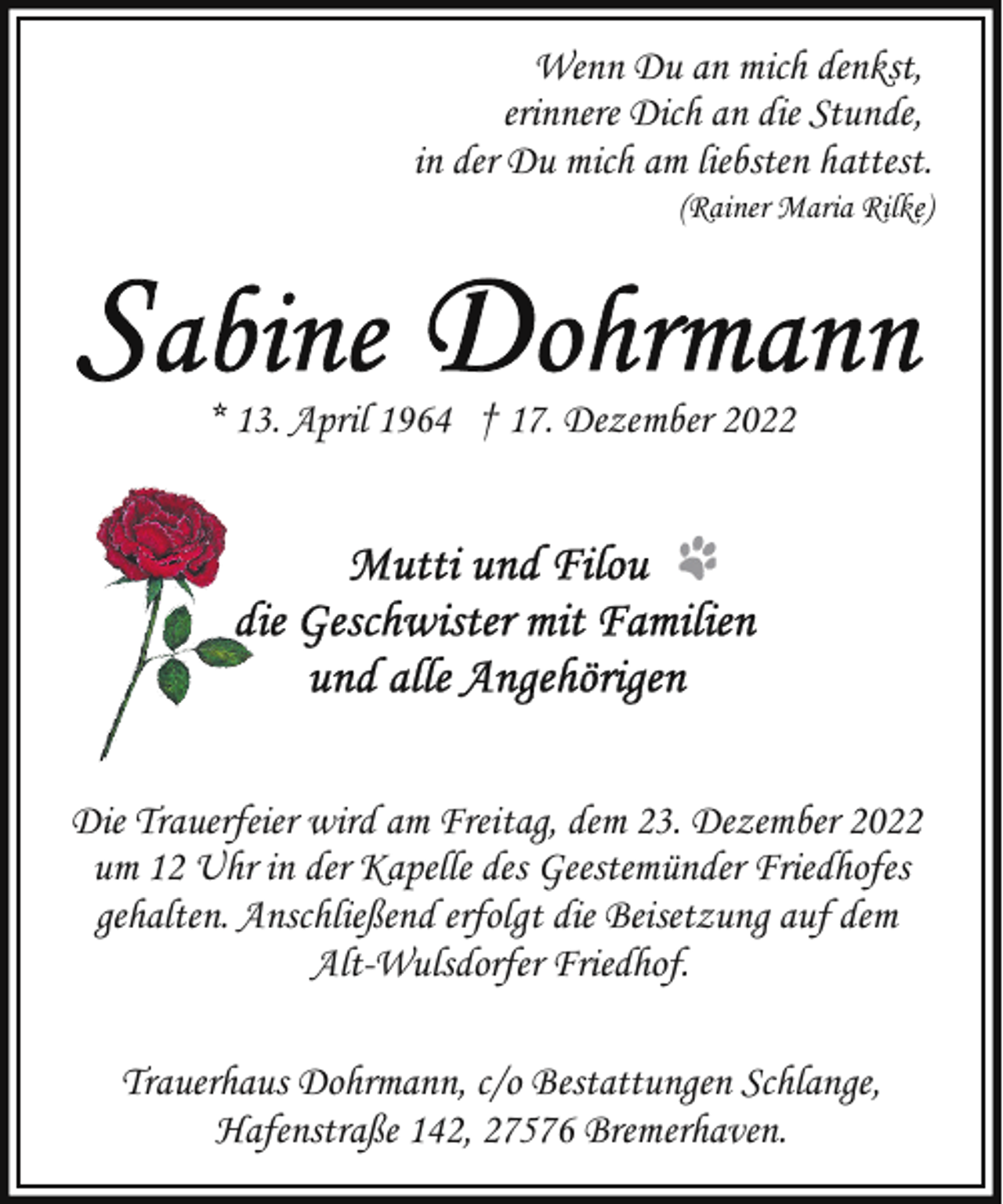 <p>Wenn Du an mich denkst,<br />erinnere Dich an die Stunde,<br />in der Du mich am liebsten hattest.<br />(Rainer Maria Rilke)</p><p>* 13. April 1964 † 17. Dezember 2022</p><p>Die Trauerfeier wird am Freitag, dem 23. Dezember 2022<br />um 12 Uhr in der Kapelle des Geestemünder Friedhofes<br />gehalten. Anschließend erfolgt die Beisetzung auf dem<br />Alt-Wulsdorfer Friedhof.<br />Trauerhaus Dohrmann, c/o Bestattungen Schlange,<br />Hafenstraße 142, 27576 Bremerhaven.</p>