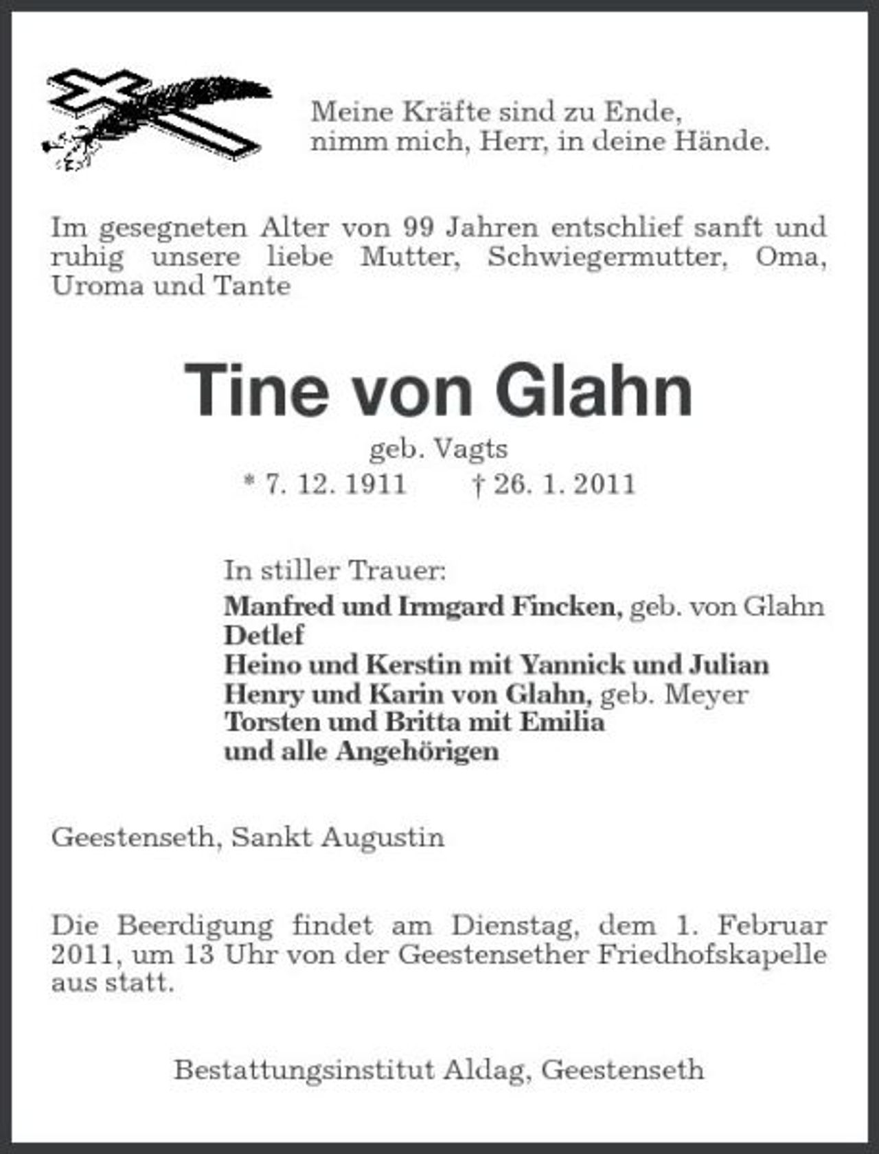 <p>Meine Kräfte sind zu Ende,<br />nimm mich, Herr, in deine Hände.<br />Im gesegneten Alter von 99 Jahren entschlief sanft und ruhig unsere liebe Mutter, Schwiegermutter, Oma,<br />Uroma und Tante<br />Tine von Glahn<br />geb. Vagts<br />* 7. 12. 1911 † 26. 1. 2011<br />In stiller Trauer:<br />Manfred und Irmgard Fincken, geb. von Glahn<br />Detlef<br />Heino und Kerstin mit Yannick und Julian<br />Henry und Karin von Glahn, geb. Meyer<br />Torsten und Britta mit Emilia<br />und alle Angehörigen<br />Geestenseth, Sankt Augustin<br />Die Beerdigung findet am Dienstag, dem 1. Februar 2011, um 13 Uhr von der Geestensether Friedhofskapelle aus statt.<br />Bestattungsinstitut Aldag, Geestenseth</p>